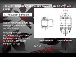 HAL-HAL PENTING DALAM PERENCANAAN BANTALAN
RADIAL
1. Kekuatan Bantalan
Bantalan Ujung Bantalan Tengah
Beban yang terbagi rata dan
bekerja pada bantalan dari
sebelah bawah.
Panjang bantalan
dinyatakan dengan l (mm),
beban per satuan panjang
w (kg/mm), dan beban
bantalan W (kg)
W = wl
 