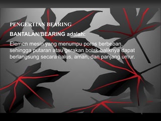 PENGERTIAN BEARING
BANTALAN/BEARING adalah:
Elemen mesin yang menumpu poros berbeban,
sehingga putaran atau gerakan bolak-baliknya dapat
berlangsung secara halus, aman, dan panjang umur.
 