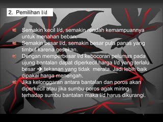 2. Pemilihan l/d
Semakin kecil l/d, semakin rendah kemampuannya
untuk menahan beban.
Semakin besar l/d, semakin besar pula panas yang
timbul karena gesekan.
Dengan memperbesar l/d kebocoran pelumas pada
ujung bantalan dapat diperkecil.harga l/d yang terlalu
besar  tekanan yang tidak merata. Jadi lebih baik
dipakai harga menengah.
Jika kelonggaran antara bantalan dan poros akan
diperkecil atau jika sumbu poros agak miring
terhadap sumbu bantalan maka l/d harus dikurangi.
 