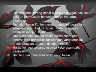 Jika pelumas kurang dapat diratakan dengan baik ke
seluruh permukaan bantalan, harga l/d harus
dikurangi.
Semakin besar l/d, temperatur bantalan juga akan
semakin tinggi. Hal ini dapat membuat lapisan
bantalan menjadi leleh.
Untuk menentukan l/d dalam merencana, perlu
diperhatikan berapa besar ruangan yang tersedia
untuk bantalan tersebut di dalam mesin.
Harga l/d juga tergantung pada kekerasan bahan
bantalan.
Bahan lunak memerlukan l/d yang besar
 