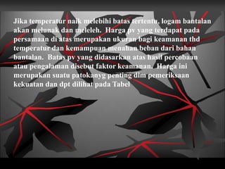 Jika temperatur naik melebihi batas tertentu, logam bantalan
akan melunak dan meleleh. Harga pv yang terdapat pada
persamaan di atas merupakan ukuran bagi keamanan thd
temperatur dan kemampuan menahan beban dari bahan
bantalan. Batas pv yang didasarkan atas hasil percobaan
atau pengalaman disebut faktor keamanan. Harga ini
merupakan suatu patokanyg penting dlm pemeriksaan
kekuatan dan dpt dilihat pada Tabel
 