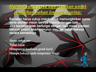 Hal-hal yang perlu diperhatikan untuk
pemilihan bahan journal bearing:
 Bantalan harus cukup kokoh untuk memungkinkan poros
serta elemen mesin lainnya bekerja dengan baik.
Jika bantalan tidak berfungsi dengan baik maka prestasi
seluruh sistem akan menurun atau tak dapat bekerja
secara semestinya
 Harus tahan aus
 Tahan karat
 Mempunyai koefisien gesek kecil
 Mampu bekerja pada temperatur tinggi
 