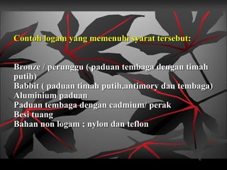 Contoh logam yang memenuhi syarat tersebut:
Bronze / perunggu ( paduan tembaga dengan timah
putih)
Babbit ( paduan timah putih,antimory dan tembaga)
Aluminium paduan
Paduan tembaga dengan cadmium/ perak
Besi tuang
Bahan non logam ; nylon dan teflon
 