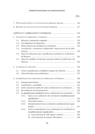Págs.
7. PUNTUACIONES TÍPICAS Y SUS PUNTUACIONES DERIVADAS: RESUMEN ...................... 116
8. RESUMEN DEL CÁLCULO DE LAS PUNTUACIONES DERIVADAS ................................... 117
CAPÍTULO 5. CORRELACIÓN Y COVARIANZA .............................................. 119
1. CONCEPTO DE CORRELACIÓN Y COVARIANZA ....................................................... 119
1.1. Relación y variación conjunta ....................................................... 119
1.2. Los diagramas de dispersión ........................................................... 120
1.3. Otras maneras de visualizar la correlación ..................................... 121
1.4. Correlación, covarianza y dispersión: importancia de las dife-
rencias ......................................................................................................... 122
1.5. Tipos de relaciones que cuantificamos mediante el coeficiente r
de Pearson ........................................................................................ 123
1.6. Tipos de variables con las que se puede utilizar el coeficiente r de
Pearson .............................................................................................. 123
2. LA MEDIDA DE LA RELACIÓN ............................................................................. 124
2.1. Cómo cuantificamos o medimos el grado de relación .................. 124
2.2. Otras fórmulas y procedimientos ................................................... 127
3. INTERPRETACIÓN DEL COEFICIENTE DE CORRELACIÓN R DE PEARSON ..................... 128
3.1. Interpretación básica ....................................................................... 128
3.2. Correlación y causalidad .................................................................. 131
3.3. Cómo calcular la media de varios coeficientes de correlación ..... 132
3.4. El coeficiente de determinación ..................................................... 133
3.5. La significación estadística de los coeficientes de correlación ... 134
3.5.1. Qué es un coeficiente de correlación estadísticamente
significativo......................................................................... 134
3.5.2. El modelo teórico ............................................................... 135
3.5.3. Interpretación de una correlación estadísticamente signi-
ficativa ................................................................................. 137
3.5.4. Cómo comprobamos si un coeficiente de correlación es
estadísticamente significativo .......................................... 138
a) Con muestras de 100 sujetos o menos ...................... 139
b) Con muestras de más de 100 sujetos ......................... 140
ESTADÍSTICA APLICADA A LAS CIENCIAS SOCIALES
10
 