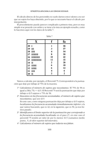 El cálculo directo de los percentiles no suele darnos estos valores a no ser
que un sujeto los haya obtenido, por lo que es necesario hacer el cálculo por
interpolación.
El procedimiento puede parecer complicado a primera vista, pero es muy
simple si se procede con orden y se tiene a la vista un ejemplo resuelto, como
lo hacemos aquí con los datos de la tabla 7.
ESTADÍSTICA APLICADA A LAS CIENCIAS SOCIALES
100
Tabla 7
Vamos a calcular, por ejemplo, el Percentil 75. Corresponderá a la puntua-
ción que deje por debajo al 75% de la muestra.
1º Calculamos el número de sujetos que necesitamos. El 75% de 58 es
igual a (58)(.75) = 43.5. El Percentil 75 será la puntuación que deje por
debajo a 43.5 sujetos o 75% de 58.
2º Buscamos en las frecuencias acumuladas, el número de sujetos que
necesitamos, que son 43.5
En este caso, como ninguna puntuación deja por debajo a 43.5 sujetos,
localizamos la frecuencia acumulada inmediatamente inferior a la
que vamos buscando, que es 42; en la siguiente, que es 50, ya nos he-
mos pasado.
3º Identificamos el límite superior de la puntuación que corresponde a
la frecuencia acumulada localizada en el paso 2º; en este caso el
percentil 75 tendrá un valor de por lo menos 16.5 (sumamos medio
punto, .5, al valor superior del intervalo).
4º Calculamos el número de sujetos que todavía nos faltan.
 
