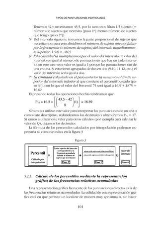 Tenemos 42 y necesitamos 43.5, por lo tanto nos faltan 1.5 sujetos (=
número de sujetos que necesito [paso 1º] menos número de sujetos
que tengo [paso 2º]).
5º Del intervalo siguiente tomamos la parte proporcional de sujetos que
necesitamos; para esto dividimos el número de sujetos que nos faltan
por la frecuencia (o número de sujetos) del intervalo inmediatamen-
te superior: 1.5/8 = .1875
6º Esta cantidad la multiplicamos por el valor del intervalo. El valor del
intervalo es igual al número de puntuaciones que hay en cada interva-
lo; en este caso este valor es igual a 1 porque las puntuaciones van de
una en una. Si estuvieran agrupadas de dos en dos (9-10, 11-12, etc.) el
valor del intervalo sería igual a dos.
7º La cantidad calculada en el paso anterior la sumamos al límite su-
perior del intervalo inferior al que contiene el percentil buscado (pa-
so 3º), con lo que el valor del Percentil 75 será igual a 16.5 +.1875 =
16.69.
Expresando todas las operaciones hechas tendríamos que:
Si vamos a utilizar este valor para interpretar las puntuaciones de un test o
como dato descriptivo, redondeamos los decimales y obtendremos P75 = 17.
Si vamos a utilizar este valor para otros cálculos (por ejemplo para calcular le
valor de Q), dejamos los decimales.
La fórmula de los percentiles calculados por interpolación podemos ex-
presarla tal como se indica en la figura 3
TIPOS DE PUNTUACIONES INDIVIDUALES
101
Figura 3
5.2.3. Cálculo de los percentiles mediante la representación
gráfica de las frecuencias relativas acumuladas
Una representación gráfica frecuente de las puntuaciones directas es la de
las frecuencias relativas acumuladas. La utilidad de esta representación grá-
fica está en que permite un localizar de manera muy aproximada, sin hacer
 