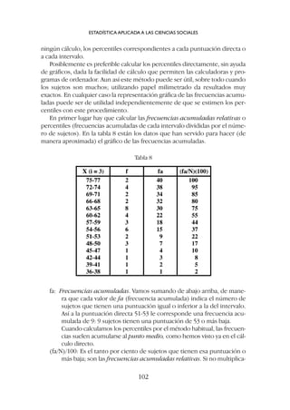 ningún cálculo, los percentiles correspondientes a cada puntuación directa o
a cada intervalo.
Posiblemente es preferible calcular los percentiles directamente, sin ayuda
de gráficos, dada la facilidad de cálculo que permiten las calculadoras y pro-
gramas de ordenador. Aun así este método puede ser útil, sobre todo cuando
los sujetos son muchos; utilizando papel milimetrado da resultados muy
exactos. En cualquier caso la representación gráfica de las frecuencias acumu-
ladas puede ser de utilidad independientemente de que se estimen los per-
centiles con este procedimiento.
En primer lugar hay que calcular las frecuencias acumuladas relativas o
percentiles (frecuencias acumuladas de cada intervalo divididas por el núme-
ro de sujetos). En la tabla 8 están los datos que han servido para hacer (de
manera aproximada) el gráfico de las frecuencias acumuladas.
ESTADÍSTICA APLICADA A LAS CIENCIAS SOCIALES
102
Tabla 8
fa: Frecuencias acumuladas. Vamos sumando de abajo arriba, de mane-
ra que cada valor de fa (frecuencia acumulada) indica el número de
sujetos que tienen una puntuación igual o inferior a la del intervalo.
Así a la puntuación directa 51-53 le corresponde una frecuencia acu-
mulada de 9: 9 sujetos tienen una puntuación de 53 o más baja.
Cuando calculamos los percentiles por el método habitual, las frecuen-
cias suelen acumularse al punto medio, como hemos visto ya en el cál-
culo directo.
(fa/N)/100: Es el tanto por ciento de sujetos que tienen esa puntuación o
más baja; son las frecuencias acumuladas relativas. Si no multiplica-
 
