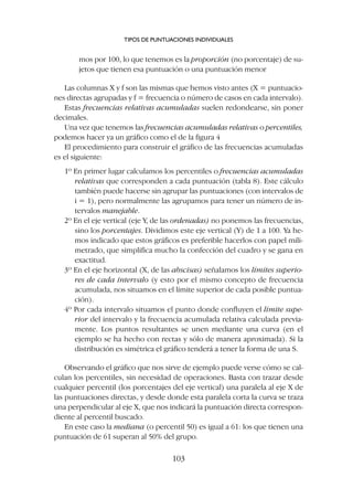 mos por 100, lo que tenemos es la proporción (no porcentaje) de su-
jetos que tienen esa puntuación o una puntuación menor
Las columnas X y f son las mismas que hemos visto antes (X = puntuacio-
nes directas agrupadas y f = frecuencia o número de casos en cada intervalo).
Estas frecuencias relativas acumuladas suelen redondearse, sin poner
decimales.
Una vez que tenemos las frecuencias acumuladas relativas o percentiles,
podemos hacer ya un gráfico como el de la figura 4
El procedimiento para construir el gráfico de las frecuencias acumuladas
es el siguiente:
1º En primer lugar calculamos los percentiles o frecuencias acumuladas
relativas que corresponden a cada puntuación (tabla 8). Este cálculo
también puede hacerse sin agrupar las puntuaciones (con intervalos de
i = 1), pero normalmente las agrupamos para tener un número de in-
tervalos manejable.
2º En el eje vertical (eje Y, de las ordenadas) no ponemos las frecuencias,
sino los porcentajes. Dividimos este eje vertical (Y) de 1 a 100. Ya he-
mos indicado que estos gráficos es preferible hacerlos con papel mili-
metrado, que simplifica mucho la confección del cuadro y se gana en
exactitud.
3º En el eje horizontal (X, de las abscisas) señalamos los límites superio-
res de cada intervalo (y esto por el mismo concepto de frecuencia
acumulada, nos situamos en el límite superior de cada posible puntua-
ción).
4º Por cada intervalo situamos el punto donde confluyen el límite supe-
rior del intervalo y la frecuencia acumulada relativa calculada previa-
mente. Los puntos resultantes se unen mediante una curva (en el
ejemplo se ha hecho con rectas y sólo de manera aproximada). Si la
distribución es simétrica el gráfico tenderá a tener la forma de una S.
Observando el gráfico que nos sirve de ejemplo puede verse cómo se cal-
culan los percentiles, sin necesidad de operaciones. Basta con trazar desde
cualquier percentil (los porcentajes del eje vertical) una paralela al eje X de
las puntuaciones directas, y desde donde esta paralela corta la curva se traza
una perpendicular al eje X, que nos indicará la puntuación directa correspon-
diente al percentil buscado.
En este caso la mediana (o percentil 50) es igual a 61: los que tienen una
puntuación de 61 superan al 50% del grupo.
TIPOS DE PUNTUACIONES INDIVIDUALES
103
 