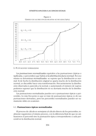 6. PUNTUACIONES NORMALIZADAS
Las puntuaciones normalizadas equivalen a las puntuaciones (típicas o
tipificadas, o percentiles) que habría si la distribución fuera normal. Por eso
mismo se denominan normalizadas: se supone que la distribución es nor-
mal. Si de hecho la distribución original se aparta mucho de la distribución
normal, es discutible hacer esta transformación. Frecuentemente la distribu-
ción observada es parecida a la normal, y aumentando el número de sujetos
podemos suponer que la distribución no se desviaría mucho de la distribu-
ción normal.
Las puntuaciones normalizadas pueden ser o puntuaciones típicas o per-
centiles. Lo más frecuente es que se trate de puntuaciones típicas (o de sus
puntuaciones derivadas), pero los percentiles normalizados pueden ser su-
mamente útiles en ocasiones
6.1. Puntuaciones típicas normalizadas
El proceso de cálculo es semejante al cálculo directo de los percentiles; re-
almente seguiremos el mismo proceso, con la diferencia final de que no uti-
lizaremos el percentil sino la puntuación típica correspondiente a cada per-
centil en la distribución normal.
ESTADÍSTICA APLICADA A LAS CIENCIAS SOCIALES
104
• • • •
• •
• •
•
• • • •
•
100
95
90
85
80
75
70
65
60
55
50
45
40
35
30
25
20
15
10
5
0
Q3 = P75 = 65
M = P50 = 61
Q2 = P25 = 54
38.5 41.5 44.5 47.5 50.5 53.5 56.5 59.5 62.5 68.5 71.5 74.5 77.5
65.5
Figura 4:
GRÁFICO DE LAS FRECUENCIAS RELATIVAS ACUMULADAS (OJIVA)
 