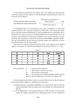 1º Se calcula la proporción de sujetos que caen debajo de cada puntua-
ción. Esta proporción de sujetos se calcula así para cada puntuación (como se
ha hecho en la tabla 6):
Proporción de sujetos que caen
frecuencia acumulada al
punto medio fam
=–––––––––––––––––––––– = –––––
por debajo de cada puntuación
número de sujetos N
Si multiplicáramos esta proporción por cien, tendríamos el percentil
(cálculo directo). En ocasiones también se utiliza fa/N, o frecuencia acumula-
da (no al punto medio) dividida por N, pero posiblemente es preferible calcu-
lar fam/N, tal como se hace en el cálculo habitual de los percentiles (con un
número muy grande de sujetos los resultados son casi los mismos); la con-
vención más aceptada es utilizar frecuencias acumuladas al punto medio.
Por qué acumulamos las frecuencias al punto medio está explicado al tratar
del cálculo directo de los percentiles.
Para hacer los cálculos disponemos los datos como figuran en la tabla 9
(que es semejante a la tabla 8; aquí utilizamos un ejemplo ficticio, N = 10).
TIPOS DE PUNTUACIONES INDIVIDUALES
105
Tabla 9
En esta tabla 9: X = puntuaciones directas
f = frecuencia o número de casos
fa = frecuencias acumuladas
fam = frecuencias acumuladas al punto medio (fa-f/2)
fam/N= fam dividido por el número de sujetos (N)
El procedimiento lo hemos visto con más detalle al ver el cálculo directo
de los percentiles (tabla 6), y podemos recordar que:
a) Las frecuencias acumuladas divididas por el número de sujetos (fam/N)
indican la proporción de sujetos que caen debajo de cada puntuación
directa.
b) Si multiplicamos estas proporciones por 100, tenemos el tanto por
ciento de sujetos superados por cada puntuación: en este ejemplo el
 