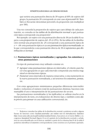 que tuviera una puntuación directa de 39 supera al 60% de sujetos del
grupo; la puntuación 39 corresponde en este caso al percentil 60. Tam-
bién es frecuente denominar percentil a la proporción (sin multiplicar
por 100).
Una vez conocida la proporción de sujetos que caen debajo de cada pun-
tuación, se consulta en las tablas de la distribución normal a qué puntua-
ción típica corresponde esa proporción4
.
Por ejemplo: un sujeto con una puntuación directa de 38 (en la tabla 9) su-
pera a una proporción de sujetos del .25 (ó 25%). En las tablas de la distribu-
ción normal una proporción de .25 corresponde a una puntuación típica de
z = -.68: esta puntuación típica es ya una puntuación típica normalizada: es
la que correspondería a una puntuación directa de 38 si suponemos que dis-
tribución es normal.
6.2. Puntuaciones típicas normalizadas y agrupadas: los estaninos y
otras puntuaciones
Un tipo de puntuaciones muy utilizado consiste en:
1º Agrupar estas puntuaciones típicas en intervalos; el criterio para ha-
cer esta agrupación es que cada intervalo comprenda una misma mag-
nitud en desviaciones típicas.
2º Numerar estos intervalos de manera consecutiva, y esta numeración es
la nueva puntuación normalizada, y así tenemos los estaninos, pentas,
etc.
Con estas agrupaciones minimizamos pequeñas diferencias inter-indivi-
duales y reducimos el número total de puntuaciones distintas; hacemos más
manejable el uso e interpretación de las puntuaciones de un test.
Las puntuaciones normalizadas (y las tipificadas) se utilizan mucho en la
interpretación de tests, en evaluaciones de diverso tipo, y también como da-
to previo para pensar en una calificación convencional, etc.
ESTADÍSTICA APLICADA A LAS CIENCIAS SOCIALES
106
4
Podemos consultar las tablas de la distribución normal o podemos acudir a alguna
fuente de Internet como Surfstat.australia: an online text in introductory Statistics
http://www.anu.edu.au/nceph/surfstat/surfstat-home/, buscamos en el menú Tables y es-
cogemos Standard Normal (figura 13 en el capítulo de la distribución normal) y señala-
mos la curva identificada con la letra a; también a partir de la columna fam/N de la tabla 9
podemos identificar el estanino correspondiente como veremos en el próximo apartado.
 
