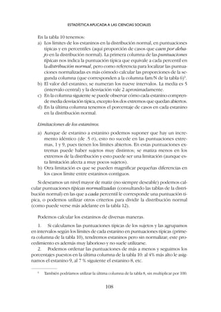 En la tabla 10 tenemos:
a) Los límites de los estaninos en la distribución normal, en puntuaciones
típicas y en percentiles (aquí proporción de casos que caen por deba-
jo en la distribución normal). La primera columna de las puntuaciones
típicas nos indica la puntuación típica que equivale a cada percentil en
la distribución normal, pero como referencia para localizar las puntua-
ciones normalizadas es más cómodo calcular las proporciones de la se-
gunda columna (que corresponden a la columna fam/N de la tabla 6)6
.
b) El valor del estanino; se numeran los nueve intervalos. La media es 5
(intervalo central) y la desviación vale 2 aproximadamente.
c) En la columna siguiente se puede observar cómo cada estanino compren-
de media desviación típica, excepto los dos extremos que quedan abiertos.
d) En la última columna tenemos el porcentaje de casos en cada estanino
en la distribución normal.
Limitaciones de los estaninos.
a) Aunque de estanino a estanino podemos suponer que hay un incre-
mento idéntico (de .5 s), esto no sucede en las puntuaciones extre-
mas, 1 y 9, pues tienen los límites abiertos. En estas puntuaciones ex-
tremas puede haber sujetos muy distintos; se matiza menos en los
extremos de la distribución y esto puede ser una limitación (aunque es-
ta limitación afecta a muy pocos sujetos).
b) Otra limitación es que se pueden magnificar pequeñas diferencias en
los casos límite entre estaninos contiguos.
Si deseamos un nivel mayor de matiz (no siempre deseable) podemos cal-
cular puntuaciones típicas normalizadas (consultando las tablas de la distri-
bución normal) en las que a cada percentil le corresponde una puntuación tí-
pica, o podemos utilizar otros criterios para dividir la distribución normal
(como puede verse más adelante en la tabla 12).
Podemos calcular los estaninos de diversas maneras.
1. Si calculamos las puntuaciones típicas de los sujetos y las agrupamos
en intervalos según los límites de cada estanino en puntuaciones típicas (prime-
ra columna de la tabla 10), tendremos estaninos pero sin normalizar; este pro-
cedimiento es además muy laborioso y no suele utilizarse.
2. Podemos ordenar las puntuaciones de más a menos y seguimos los
porcentajes puestos en la última columna de la tabla 10: al 4% más alto le asig-
namos el estanino 9, al 7 % siguiente el estanino 8, etc.
ESTADÍSTICA APLICADA A LAS CIENCIAS SOCIALES
108
6
También podríamos utilizar la última columna de la tabla 8, sin multiplicar por 100.
 