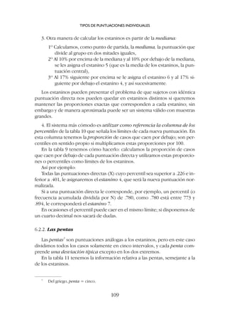 3. Otra manera de calcular los estaninos es partir de la mediana:
1º Calculamos, como punto de partida, la mediana, la puntuación que
divide al grupo en dos mitades iguales,
2º Al 10% por encima de la mediana y al 10% por debajo de la mediana,
se les asigna el estanino 5 (que es la media de los estaninos, la pun-
tuación central),
3º Al 17% siguiente por encima se le asigna el estanino 6 y al 17% si-
guiente por debajo el estanino 4, y así sucesivamente.
Los estaninos pueden presentar el problema de que sujetos con idéntica
puntuación directa nos pueden quedar en estaninos distintos si queremos
mantener las proporciones exactas que corresponden a cada estanino; sin
embargo y de manera aproximada puede ser un sistema válido con muestras
grandes.
4. El sistema más cómodo es utilizar como referencia la columna de los
percentiles de la tabla 10 que señala los límites de cada nueva puntuación. En
esta columna tenemos la proporción de casos que caen por debajo; son per-
centiles en sentido propio si multiplicamos estas proporciones por 100.
En la tabla 9 tenemos cómo hacerlo: calculamos la proporción de casos
que caen por debajo de cada puntuación directa y utilizamos estas proporcio-
nes o percentiles como límites de los estaninos.
Así por ejemplo:
Todas las puntuaciones directas (X) cuyo percentil sea superior a .226 e in-
ferior a .401, le asignaremos el estanino 4, que será la nueva puntuación nor-
malizada.
Si a una puntuación directa le corresponde, por ejemplo, un percentil (o
frecuencia acumulada dividida por N) de .780, como .780 está entre 773 y
.894, le corresponderá el estanino 7.
En ocasiones el percentil puede caer en el mismo límite; si disponemos de
un cuarto decimal nos sacará de dudas.
6.2.2. Las pentas
Las pentas7
son puntuaciones análogas a los estaninos, pero en este caso
dividimos todos los casos solamente en cinco intervalos, y cada penta com-
prende una desviación típica excepto en los dos extremos.
En la tabla 11 tenemos la información relativa a las pentas, semejante a la
de los estaninos.
TIPOS DE PUNTUACIONES INDIVIDUALES
109
7
Del griego, penta = cinco.
 