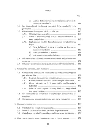 Págs.
c) Cuando de los mismos sujetos tenemos varios coefi-
cientes de correlación ................................................. 141
3.6. Los intervalos de confianza: magnitud de la correlación en la
población .......................................................................................... 142
3.7. Cómo valorar la magnitud de la correlación .................................. 146
3.7.1. Orientaciones generales .................................................... 146
3.7.2. Sobre la interpretación y utilidad de los coeficientes de
correlación bajos ................................................................ 147
3.7.3. Explicaciones posibles de coeficientes de correlación muy
bajos .................................................................................... 150
a) Poca fiabilidad, o poca precisión, en los instru-
mentos de medición ................................................... 150
b) Homogeneidad de la muestra .................................... 151
c) Instrumentos poco discriminantes ............................ 151
3.8. Los coeficientes de correlación cuando unimos o separamos sub-
muestras ............................................................................................ 151
3.9. Influjo en la correlación de las puntuaciones extremas (outliers) ... 156
4. COEFICIENTES DE CORRELACIÓN CORREGIDOS ..................................................... 158
4.1. Correlación y fiabilidad: los coeficientes de correlación corregidos
por atenuación ................................................................................ 159
4.1.1. Fórmula de corrección por atenuación ............................ 159
4.1.2. Cuándo debe hacerse esta corrección por atenuación ... 160
4.1.3. Otras estimaciones de la correlación modificando la
fiabilidad ............................................................................. 162
4.1.4. Relación entre longitud del test y fiabilidad y longitud del
test y correlación ................................................................ 163
4.2. Los coeficientes de correlación corregidos por restricción de la
amplitud ........................................................................................... 164
4.3. Corrección de las correlaciones de una parte con el todo .......... 166
5. CORRELACIONES PARCIALES ............................................................................... 168
5.1. Utilidad de las correlaciones parciales ............................................ 168
5.2. Fórmula de las correlaciones parciales de primer orden .............. 168
5.3. Cuándo una correlación parcial es estadísticamente significativa ... 170
6. CÓMO SIMPLIFICAR UNA MATRIZ DE CORRELACIONES: EL CLUSTER ANALYSIS ............. 171
ÍNDICE
11
 