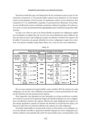 Ya hemos indicado que una limitación de los estaninos está en que en los
extremos (estaninos 1 y 9) puede haber sujetos muy distintos (y con mayor
razón en los pentas). Con la escala 11 matizamos mejor en los extremos (los
estaninos 9 y 1 se subdividen y quedan 11 puntuaciones distintas). Si nos bas-
ta una clasificación menos matizada, podemos utilizar los pentas. En todos es-
tos casos se trata de puntuaciones agrupadas para minimizar pequeñas dife-
rencias.
Lo que sí es claro es que si se desea dividir un grupo en subgrupos según
sus resultados en algún tipo de un test (no necesariamente para calificar) no
hay que buscar que cada subgrupo tengo un idéntico número de sujetos. En
la tabla 13 tenemos un grupo dividido en cinco subgrupos según dos crite-
rios. Los juicios verbales (muy bien, bien, etc.) son en este caso arbitrarios.
ESTADÍSTICA APLICADA A LAS CIENCIAS SOCIALES
112
Tabla 13
En un caso tomamos los percentiles como unidad: 20% de sujetos en cada
subgrupo; en el otro caso utilizamos las pentas y consecuentemente el crite-
rio de división son las puntuaciones típicas.
Este segundo caso (pentas en este ejemplo) es el que podemos conside-
rar correcto a pesar de la aparente lógica de dividir el grupo en cinco subgru-
pos con idéntico número de sujetos. Dentro de cada subgrupo los sujetos es-
tán mejor igualados cuando el criterio de división es la desviación típica, sin
buscar el que haya un número idéntico de sujetos en cada subgrupo.
Si el dato disponible es el percentil (como es frecuente o en cualquier ca-
so es de cálculo sencillo) y queremos dividir el grupo en cinco subgrupos po-
demos utilizar como puntos de corte los percentiles que corresponden a las
 