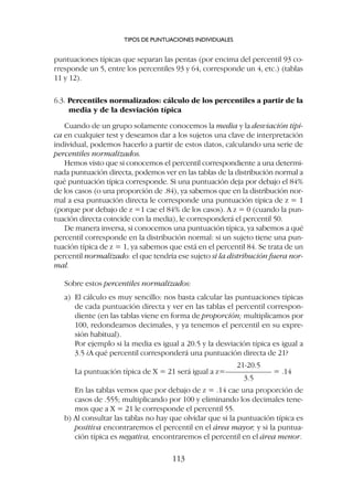 puntuaciones típicas que separan las pentas (por encima del percentil 93 co-
rresponde un 5, entre los percentiles 93 y 64, corresponde un 4, etc.) (tablas
11 y 12).
6.3. Percentiles normalizados: cálculo de los percentiles a partir de la
media y de la desviación típica
Cuando de un grupo solamente conocemos la media y la desviación típi-
ca en cualquier test y deseamos dar a los sujetos una clave de interpretación
individual, podemos hacerlo a partir de estos datos, calculando una serie de
percentiles normalizados.
Hemos visto que si conocemos el percentil correspondiente a una determi-
nada puntuación directa, podemos ver en las tablas de la distribución normal a
qué puntuación típica corresponde. Si una puntuación deja por debajo el 84%
de los casos (o una proporción de .84), ya sabemos que en la distribución nor-
mal a esa puntuación directa le corresponde una puntuación típica de z = 1
(porque por debajo de z =1 cae el 84% de los casos). A z = 0 (cuando la pun-
tuación directa coincide con la media), le corresponderá el percentil 50.
De manera inversa, si conocemos una puntuación típica, ya sabemos a qué
percentil corresponde en la distribución normal: si un sujeto tiene una pun-
tuación típica de z = 1, ya sabemos que está en el percentil 84. Se trata de un
percentil normalizado: el que tendría ese sujeto si la distribución fuera nor-
mal.
Sobre estos percentiles normalizados:
a) El cálculo es muy sencillo: nos basta calcular las puntuaciones típicas
de cada puntuación directa y ver en las tablas el percentil correspon-
diente (en las tablas viene en forma de proporción; multiplicamos por
100, redondeamos decimales, y ya tenemos el percentil en su expre-
sión habitual).
Por ejemplo si la media es igual a 20.5 y la desviación típica es igual a
3.5 ¿A qué percentil corresponderá una puntuación directa de 21?
21-20.5
La puntuación típica de X = 21 será igual a z=–––––––––––– = .14
3.5
En las tablas vemos que por debajo de z = .14 cae una proporción de
casos de .555; multiplicando por 100 y eliminando los decimales tene-
mos que a X = 21 le corresponde el percentil 55.
b) Al consultar las tablas no hay que olvidar que si la puntuación típica es
positiva encontraremos el percentil en el área mayor, y si la puntua-
ción típica es negativa, encontraremos el percentil en el área menor.
TIPOS DE PUNTUACIONES INDIVIDUALES
113
 