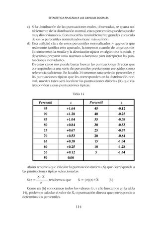 c) Si la distribución de las puntuaciones reales, observadas, se aparta no-
tablemente de la distribución normal, estos percentiles pueden quedar
muy distorsionados. Con muestras razonablemente grandes el cálculo
de estos percentiles normalizados tiene más sentido.
d) Una utilidad clara de estos percentiles normalizados, y que es la que
realmente justifica este apartado, la tenemos cuando de un grupo só-
lo conocemos la media y la desviación típica en algún test o escala, y
deseamos preparar unas normas o baremos para interpretar las pun-
tuaciones individuales.
En estos casos nos puede bastar buscar las puntuaciones directas que
corresponden a una serie de percentiles previamente escogidos como
referencia suficiente. En la tabla 14 tenemos una serie de percentiles y
las puntuaciones típicas que les corresponden en la distribución nor-
mal; nuestra tarea será localizar las puntuaciones directas (X) que co-
rresponden a esas puntuaciones típicas.
ESTADÍSTICA APLICADA A LAS CIENCIAS SOCIALES
114
Tabla 14
Ahora tenemos que calcular la puntuación directa (X) que corresponda a
las puntuaciones típicas seleccionadas:
X - X
Si z =––––––– tendremos que X = (s)(z)+X [6]
s
Como en [6] conocemos todos los valores (s, y z lo buscamos en la tabla
14), podemos calcular el valor de X, o puntuación directa que corresponde a
determinados percentiles.
 