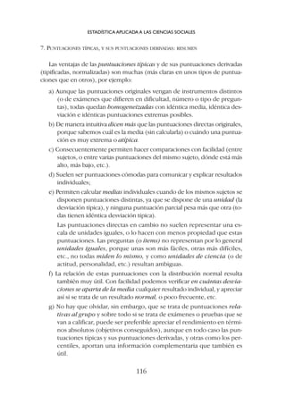 7. PUNTUACIONES TÍPICAS, Y SUS PUNTUACIONES DERIVADAS: RESUMEN
Las ventajas de las puntuaciones típicas y de sus puntuaciones derivadas
(tipificadas, normalizadas) son muchas (más claras en unos tipos de puntua-
ciones que en otros), por ejemplo:
a) Aunque las puntuaciones originales vengan de instrumentos distintos
(o de exámenes que difieren en dificultad, número o tipo de pregun-
tas), todas quedan homogeneizadas con idéntica media, idéntica des-
viación e idénticas puntuaciones extremas posibles.
b) De manera intuitiva dicen más que las puntuaciones directas originales,
porque sabemos cuál es la media (sin calcularla) o cuándo una puntua-
ción es muy extrema o atípica.
c) Consecuentemente permiten hacer comparaciones con facilidad (entre
sujetos, o entre varias puntuaciones del mismo sujeto, dónde está más
alto, más bajo, etc.).
d) Suelen ser puntuaciones cómodas para comunicar y explicar resultados
individuales;
e) Permiten calcular medias individuales cuando de los mismos sujetos se
disponen puntuaciones distintas, ya que se dispone de una unidad (la
desviación típica), y ninguna puntuación parcial pesa más que otra (to-
das tienen idéntica desviación típica).
Las puntuaciones directas en cambio no suelen representar una es-
cala de unidades iguales, o lo hacen con menos propiedad que estas
puntuaciones. Las preguntas (o ítems) no representan por lo general
unidades iguales, porque unas son más fáciles, otras más difíciles,
etc., no todas miden lo mismo, y como unidades de ciencia (o de
actitud, personalidad, etc.) resultan ambiguas.
f) La relación de estas puntuaciones con la distribución normal resulta
también muy útil. Con facilidad podemos verificar en cuántas desvia-
ciones se aparta de la media cualquier resultado individual, y apreciar
así si se trata de un resultado normal, o poco frecuente, etc.
g) No hay que olvidar, sin embargo, que se trata de puntuaciones rela-
tivas al grupo y sobre todo si se trata de exámenes o pruebas que se
van a calificar, puede ser preferible apreciar el rendimiento en térmi-
nos absolutos (objetivos conseguidos), aunque en todo caso las pun-
tuaciones típicas y sus puntuaciones derivadas, y otras como los per-
centiles, aportan una información complementaria que también es
útil.
ESTADÍSTICA APLICADA A LAS CIENCIAS SOCIALES
116
 