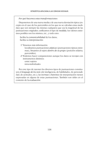 Por qué hacemos estas transformaciones:
Disponemos de una nueva media y de una nueva desviación típica (ex-
cepto en el caso de los percentiles en los que no se calculan estas medi-
das) que son siempre las mismas cualquiera que sea la magnitud de las
puntuaciones originales; unificamos el tipo de medida, los valores extre-
mos posibles son los mismos, etc., y todo esto:
facilita la comunicabilidad de los datos;
facilita su interpretación:
1º Tenemos más información:
Localizamos puntuaciones atípicas (puntuaciones típicas extre-
mas), Situamos al sujeto dentro de su grupo (posición relativa;
percentiles).
2º Podemos hacer comparaciones aunque los datos se recojan con
instrumentos distintos:
entre sujetos
intra-individuales
Por este tipo de razones los diversos tipos de puntuaciones constitu-
yen el lenguaje de los tests (de inteligencia, de habilidades, de personali-
dad, de actitudes, etc.); las normas o baremos de interpretación vienen
expresadas en alguna de estas puntuaciones. También son útiles en el
contexto de la evaluación.
ESTADÍSTICA APLICADA A LAS CIENCIAS SOCIALES
118
 