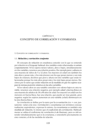 CAPÍTULO 5
CONCEPTO DE CORRELACIÓN Y COVARIANZA
1. CONCEPTO DE CORRELACIÓN Y COVARIANZA
1.1. Relación y variación conjunta
El concepto de relación en estadística coincide con lo que se entiende
por relación en el lenguaje habitual: dos variables están relacionadas si varían
conjuntamente. Si los sujetos tienen valores, altos o bajos, simultáneamente
en dos variables, tenemos una relación positiva. Por ejemplo peso y altura en
una muestra de niños de 5 a 12 años: los mayores en edad son también los
más altos y pesan más, y los más jóvenes son los que pesan menos y son más
bajos de estatura; decimos que peso y altura son dos variables que están re-
lacionadas porque los más altos pesan más y los más bajos pesan menos. De-
cimos por lo tanto que existe relación en la medida en que los sujetos ocu-
pan la misma posición relativa en las dos variables.
Si los valores altos en una variable coinciden con valores bajos en otra va-
riable, tenemos una relación negativa; por ejemplo edad y fuerza física en
una muestra de adultos de 30 a 80 años de edad: los mayores en edad son los
menores en fuerza física; hay una relación, que puede ser muy grande, pero
negativa: según los sujetos aumentan en una variable (edad) disminuyen en
la otra (fuerza física).
La correlación se define por lo tanto por la co-variación (co = con, jun-
tamente: variar a la vez). Correlación y covarianza son términos concep-
tualmente equivalentes, expresan lo mismo. La covarianza es también una
medida de relación, lo mismo que el coeficiente de correlación. Habitual-
mente se utiliza el coeficiente de correlación (r de Pearson), pero es útil en-
tender simultáneamente qué es la covarianza, y entenderlo precisamente en
este contexto, el de las medidas de relación.
119
 