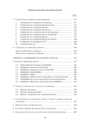 Págs.
7. COEFICIENTES DE CORRELACIÓN MÁS IMPORTANTES ............................................. 176
1. Coeficiente de correlación r de Pearson ......................................... 177
2. Coeficiente de correlación biserial puntual ................................... 177
3. Coeficiente de correlación biserial ................................................. 178
4. Coeficiente de correlación tetracórica ............................................ 179
5. Coeficiente de correlación rho (r) de Spearman .......................... 179
6. Coeficiente de correlación tau (t) de Kendall ............................... 179
7. Coeficiente de correlación phi (f) .................................................. 179
8. Coeficiente de correlación phi (f) de Cramer ............................... 180
9. Coeficiente de Contingencia (C) ..................................................... 180
10. Coeficiente eta (h) ........................................................................... 180
8. COEFICIENTE DE CORRELACIÓN: RESUMEN .......................................................... 180
Anexo I: Tablas de la correlación ............................................................... 183
Anexo II: La correlación en Internet ......................................................... 184
CAPÍTULO 6. LA FIABILIDAD DE LOS TESTS Y ESCALAS ............................ 187
1. CONCEPTOS PRELIMINARES BÁSICOS .................................................................... 187
1.1. Equivocidad del concepto de fiabilidad ......................................... 187
1.2. Fiabilidad y precisión de la medida ................................................. 188
1.3. Fiabilidad y margen de error en al medida .................................... 188
1.4. Fiabilidad y predictibilidad .............................................................. 188
1.5. Fiabilidad y validez ........................................................................... 189
1.6. Fiabilidad y validez: errores sistemáticos y errores aleatorios ...... 189
1.7. La fiabilidad no es una característica de los instrumentos ............ 190
1.8. Fiabilidad y diferencias: teoría clásica de la fiabilidad .................... 191
2. ENFOQUES Y MÉTODOS EN EL CÁLCULO DE LA FIABILIDAD .................................... 191
2.1. Método: Test-retest .......................................................................... 191
2.2. Método: Pruebas paralelas ............................................................... 192
2.3. Método: Coeficientes de consistencia interna ............................... 193
3. LOS COEFICIENTES DE CONSISTENCIA INTERNA: CONCEPTO Y FÓRMULA BÁSICA DE
LA FIABILIDAD ................................................................................................. 193
4. REQUISITOS PARA UNA FIABILIDAD ALTA .............................................................. 196
5. LAS FÓRMULAS KUDER -RICHARDSON 20 Y a DE CRONBACH ............................... 201
6. FACTORES QUE INCIDEN EN LA MAGNITUD DEL COEFICIENTE DE FIABILIDAD ........... 203
ESTADÍSTICA APLICADA A LAS CIENCIAS SOCIALES
12
 