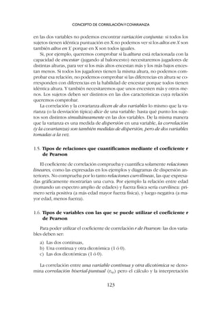 en las dos variables no podemos encontrar variación conjunta: si todos los
sujetos tienen idéntica puntuación en X no podemos ver si los altos en X son
también altos en Y, porque en X son todos iguales.
Si, por ejemplo, queremos comprobar si la altura está relacionada con la
capacidad de encestar (jugando al baloncesto) necesitaremos jugadores de
distintas alturas, para ver si los más altos encestan más y los más bajos ences-
tan menos. Si todos los jugadores tienen la misma altura, no podemos com-
probar esa relación; no podemos comprobar si las diferencias en altura se co-
rresponden con diferencias en la habilidad de encestar porque todos tienen
idéntica altura. Y también necesitaremos que unos encesten más y otros me-
nos. Los sujetos deben ser distintos en las dos características cuya relación
queremos comprobar.
La correlación y la covarianza dicen de dos variables lo mismo que la va-
rianza (o la desviación típica) dice de una variable: hasta qué punto los suje-
tos son distintos simultáneamente en las dos variables. De la misma manera
que la varianza es una medida de dispersión en una variable, la correlación
(y la covarianza) son también medidas de dispersión, pero de dos variables
tomadas a la vez.
1.5. Tipos de relaciones que cuantificamos mediante el coeficiente r
de Pearson
El coeficiente de correlación comprueba y cuantifica solamente relaciones
lineares, como las expresadas en los ejemplos y diagramas de dispersión an-
teriores. No comprueba por lo tanto relaciones curvilíneas, las que expresa-
das gráficamente mostrarían una curva. Por ejemplo la relación entre edad
(tomando un espectro amplio de edades) y fuerza física sería curvilínea: pri-
mero sería positiva (a más edad mayor fuerza física), y luego negativa (a ma-
yor edad, menos fuerza).
1.6. Tipos de variables con las que se puede utilizar el coeficiente r
de Pearson
Para poder utilizar el coeficiente de correlación r de Pearson: las dos varia-
bles deben ser:
a) Las dos continuas,
b) Una continua y otra dicotómica (1 ó 0).
c) Las dos dicotómicas (1 ó 0).
La correlación entre una variable continua y otra dicotómica se deno-
mina correlación biserial-puntual (rbp) pero el cálculo y la interpretación
CONCEPTO DE CORRELACIÓNYCOVARIANZA
123
 