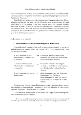 son los mismos que cuando las dos variables son continuas (y podemos utili-
zar calculadoras y programas informáticos que tienen ya programada la corre-
lación r de Pearson).
Cuando las dos variables son dicotómicas no se trata propiamente del co-
eficiente de Pearson (en principio referido a dos variables continuas) sino del
coeficiente f (fi); se puede incluir aquí porque realmente equivale al coefi-
ciente de Pearson calculado con datos dicotómicos aunque también tiene fór-
mulas específicas1
. También tiene sus peculiaridades (el valor máximo no es
siempre 1). En un apartado final (nº 7) explicamos brevemente éste y otros ti-
pos de coeficientes de relación.
2. LA MEDIDA DE LA RELACIÓN
2.1. Cómo cuantificamos o medimos el grado de relación
Es sencillo y útil entender cómo podemos cuantificar (medir) esta varia-
ción conjunta y además ayuda a la comprensión e interpretación de estas
medidas de relación.
ESTADÍSTICA APLICADA A LAS CIENCIAS SOCIALES
124
Si las dos variables están
relacionadas y esta relación
es positiva
los sujetos tenderán a estar por
encima o por debajo de la media en
las dos variables a la vez
Si las dos variables están
relacionadas y esta relación
es negativa
los sujetos tenderán a estar por
encima de la media en una variable y
por debajo de la media en la otra
variable
Si las dos variables no están
relacionadas
el estar por encima o por debajo de
la media en una variable es
independiente del estar por encima
o por debajo de la media en la otra
variable
Este estar por encima o por debajo de la media en dos variables simul-
táneamente nos va a permitir cuantificar el grado de relación, tal como se ex-
plica en la figura 3. Lo explicamos por pasos:
1º La distancia, o diferencia, de un sujeto con respecto a la media pode-
mos expresarla de dos maneras:
1
Si en una calculadora con programación estadística introducimos unos y ceros, el
valor de r que nos dé es el valor de f, por eso tiene sentido incluir aquí este coeficiente.
 