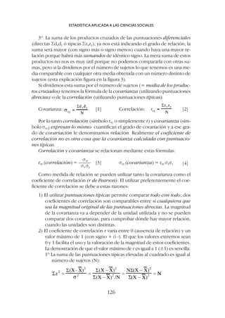 3º. La suma de los productos cruzados de las puntuaciones diferenciales
(directas Sdxdy ó típicas Szxzy), ya nos está indicando el grado de relación; la
suma será mayor (con signo más o signo menos) cuando haya una mayor re-
lación porque habrá más sumandos de idéntico signo. La mera suma de estos
productos no nos es muy útil porque no podemos compararla con otras su-
mas, pero si la dividimos por el número de sujetos lo que tenemos es una me-
dia comparable con cualquier otra media obtenida con un número distinto de
sujetos (esta explicación figura en la figura 3).
Si dividimos esta suma por el número de sujetos (= media de los produc-
tos cruzados) tenemos la fórmula de la covarianza (utilizando puntuaciones
directas) o de la correlación (utilizando puntuaciones típicas).
Covarianza: [1] Correlación: [2]
Por lo tanto correlación (símbolo rxy o simplemente r) y covarianza (sím-
bolo sxy) expresan lo mismo: cuantifican el grado de covariación y a ese gra-
do de covariación le denominamos relación. Realmente el coeficiente de
correlación no es otra cosa que la covarianza calculada con puntuacio-
nes típicas.
Correlación y covarianza se relacionan mediante estas fórmulas:
sxy
rxy (correlación) = ––––– [3] sxy (covarianza) = rxy sxsy [4]
sx sy
Como medida de relación se pueden utilizar tanto la covarianza como el
coeficiente de correlación (r de Pearson). El utilizar preferentemente el coe-
ficiente de correlación se debe a estas razones:
1) El utilizar puntuaciones típicas permite comparar todo con todo; dos
coeficientes de correlación son comparables entre sí cualquiera que
sea la magnitud original de las puntuaciones directas. La magnitud
de la covarianza va a depender de la unidad utilizada y no se pueden
comparar dos covarianzas, para comprobar dónde hay mayor relación,
cuando las unidades son distintas.
2) El coeficiente de correlación r varía entre 0 (ausencia de relación) y un
valor máximo de 1 (con signo + ó -). El que los valores extremos sean
0 y 1 facilita el uso y la valoración de la magnitud de estos coeficientes.
La demostración de que el valor máximo de r es igual a 1 (±1) es sencilla:
1º La suma de las puntuaciones típicas elevadas al cuadrado es igual al
número de sujetos (N):
ESTADÍSTICA APLICADA A LAS CIENCIAS SOCIALES
126
 
