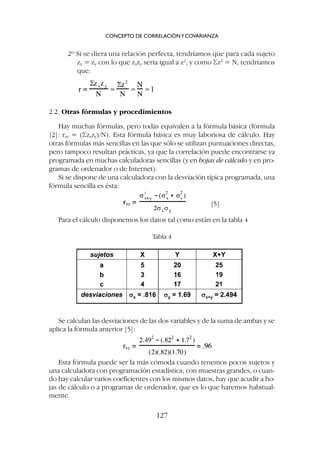 2º Si se diera una relación perfecta, tendríamos que para cada sujeto
zx = zy con lo que zxzy sería igual a z2
, y como Sz2
= N, tendríamos
que:
2.2. Otras fórmulas y procedimientos
Hay muchas fórmulas, pero todas equivalen a la fórmula básica (fórmula
[2]: rxy = (Szxzy)/N). Esta fórmula básica es muy laboriosa de cálculo. Hay
otras fórmulas más sencillas en las que sólo se utilizan puntuaciones directas,
pero tampoco resultan prácticas, ya que la correlación puede encontrarse ya
programada en muchas calculadoras sencillas (y en hojas de cálculo y en pro-
gramas de ordenador o de Internet).
Si se dispone de una calculadora con la desviación típica programada, una
fórmula sencilla es ésta:
[5]
Para el cálculo disponemos los datos tal como están en la tabla 4
CONCEPTO DE CORRELACIÓNYCOVARIANZA
127
Tabla 4
Se calculan las desviaciones de las dos variables y de la suma de ambas y se
aplica la fórmula anterior [5]:
Esta fórmula puede ser la más cómoda cuando tenemos pocos sujetos y
una calculadora con programación estadística; con muestras grandes, o cuan-
do hay calcular varios coeficientes con los mismos datos, hay que acudir a ho-
jas de cálculo o a programas de ordenador, que es lo que haremos habitual-
mente.
 