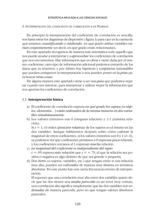 3. INTERPRETACIÓN DEL COEFICIENTE DE CORRELACIÓN R DE PEARSON
En principio la interpretación del coeficiente de correlación es sencilla;
nos basta mirar los diagramas de dispersión ( figura 1) para caer en la cuenta de
qué estamos cuantificando o midiendo: en qué grado ambas variables va-
rían conjuntamente (es decir, en qué grado están relacionadas).
En este apartado recogemos de manera más sistemática todo aquello que
nos puede ayudar a interpretar y a aprovechar los coeficientes de correlación
que nos encontremos. Hay información que es obvia y viene dada por el mis-
mo coeficiente; otro tipo de información adicional podemos extraerlo de los
datos que ya tenemos, y por último hay hipótesis y conjeturas razonables
que pueden enriquecer la interpretación o nos pueden poner en la pista pa-
ra buscar otras cosas.
De alguna manera este apartado viene a ser una guía que podemos repa-
sar cuando nos interese, para interpretar y utilizar mejor la información que
nos aportan los coeficientes de correlación.
3.1. Interpretación básica
a) El coeficiente de correlación expresa en qué grado los sujetos (u obje-
tos, elementos…) están ordenados de la misma manera en dos varia-
bles simultáneamente.
b) Los valores extremos son 0 (ninguna relación) y ±1 (máxima rela-
ción).
Si r = 1, el orden (posición relativa) de los sujetos es el mismo en las
dos variables. Aunque hablaremos después sobre cómo valorar la
magnitud de estos coeficientes, si los valores extremos son 0 y 1 (ó -1),
ya podemos ver que coeficientes próximos a 0 expresan poca relación,
y los coeficientes cercanos al 1 expresan mucha relación.
c) La magnitud del coeficiente es independiente del signo.
r =-.95 expresa más relación que r = +.75; el que la relación sea po-
sitiva o negativa es algo distinto de que sea grande o pequeña.
d) Dos ítems (o sujetos, variables, etc.) que tengan entre sí una relación
muy alta, pueden ser valorados de manera muy distinta en términos
absolutos. En este punto hay con cierta frecuencia errores de interpre-
tación.
El suponer que una correlación muy alta entre dos variables quiere de-
cir que las dos tienen una media parecida es un error muy común;
una correlación alta significa simplemente que las dos variables son or-
denadas de manera parecida, pero no que tengan valores absolutos
parecidos.
ESTADÍSTICA APLICADA A LAS CIENCIAS SOCIALES
128
 