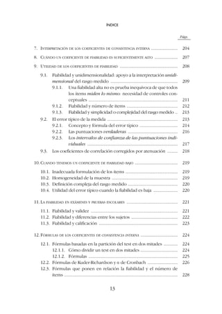 Págs.
7. INTERPRETACIÓN DE LOS COEFICIENTES DE CONSISTENCIA INTERNA ....................... 204
8. CUÁNDO UN COEFICIENTE DE FIABILIDAD ES SUFICIENTEMENTE ALTO .................... 207
9. UTILIDAD DE LOS COEFICIENTES DE FIABILIDAD .................................................. 208
9.1. Fiabilidad y unidimensionalidad: apoyo a la interpretación unidi-
mensional del rasgo medido .......................................................... 209
9.1.1. Una fiabilidad alta no es prueba inequívoca de que todos
los ítems miden lo mismo: necesidad de controles con-
ceptuales ............................................................................. 211
9.1.2. Fiabilidad y número de ítems ............................................ 212
9.1.3. Fiabilidad y simplicidad o complejidad del rasgo medido .. 213
9.2. El error típico de la medida ............................................................. 213
9.2.1. Concepto y fórmula del error típico ................................. 214
9.2.2. Las puntuaciones verdaderas ........................................... 216
9.2.3. Los intervalos de confianza de las puntuaciones indi-
viduales .............................................................................. 217
9.3. Los coeficientes de correlación corregidos por atenuación ......... 218
10. CUANDO TENEMOS UN COEFICIENTE DE FIABILIDAD BAJO ..................................... 219
10.1. Inadecuada formulación de los ítems ............................................. 219
10.2. Homogeneidad de la muestra ......................................................... 219
10.3. Definición compleja del rasgo medido ........................................... 220
10.4. Utilidad del error típico cuando la fiabilidad es baja ..................... 220
11. LA FIABILIDAD EN EXÁMENES Y PRUEBAS ESCOLARES ............................................ 221
11.1. Fiabilidad y validez ........................................................................... 221
11.2. Fiabilidad y diferencias entre los sujetos ........................................ 222
11.3. Fiabilidad y calificación .................................................................... 223
12. FÓRMULAS DE LOS COEFICIENTES DE CONSISTENCIA INTERNA ................................ 224
12.1. Fórmulas basadas en la partición del test en dos mitades ............ 224
12.1.1. Cómo dividir un test en dos mitades ................................ 224
12.1.2. Fórmulas ............................................................................. 225
12.2. Fórmulas de Kuder-Richardson y a de Cronbach .......................... 226
12.3. Fórmulas que ponen en relación la fiabilidad y el número de
ítems .................................................................................................. 228
ÍNDICE
13
 