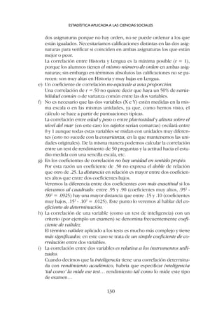 dos asignaturas porque no hay orden, no se puede ordenar a los que
están igualados. Necesitaríamos calificaciones distintas en las dos asig-
naturas para verificar si coinciden en ambas asignaturas los que están
mejor o peor.
La correlación entre Historia y Lengua es la máxima posible (r = 1),
porque los alumnos tienen el mismo número de orden en ambas asig-
naturas; sin embargo en términos absolutos las calificaciones no se pa-
recen: son muy altas en Historia y muy bajas en Lengua.
e) Un coeficiente de correlación no equivale a una proporción.
Una correlación de r =.50 no quiere decir que haya un 50% de varia-
bilidad común o de varianza común entre las dos variables.
f) No es necesario que las dos variables (X e Y) estén medidas en la mis-
ma escala o en las mismas unidades, ya que, como hemos visto, el
cálculo se hace a partir de puntuaciones típicas.
La correlación entre edad y peso o entre pluviosidad y altura sobre el
nivel del mar (en este caso los sujetos serían comarcas) oscilará entre
0 y 1 aunque todas estas variables se midan con unidades muy diferen-
tes (esto no sucede con la covarianza, en la que mantenemos las uni-
dades originales). De la misma manera podemos calcular la correlación
entre un test de rendimiento de 50 preguntas y la actitud hacia el estu-
dio medida con una sencilla escala, etc.
g) En los coeficientes de correlación no hay unidad en sentido propio.
Por esta razón un coeficiente de .50 no expresa el doble de relación
que otro de .25. La distancia en relación es mayor entre dos coeficien-
tes altos que entre dos coeficientes bajos.
Veremos la diferencia entre dos coeficientes con más exactitud si los
elevamos al cuadrado: entre .95 y .90 (coeficientes muy altos, .952
-
.902
= .0925) hay una mayor distancia que entre .15 y .10 (coeficientes
muy bajos, .152
- .102
= .0125). Este punto lo veremos al hablar del co-
eficiente de determinación.
h) La correlación de una variable (como un test de inteligencia) con un
criterio (por ejemplo un examen) se denomina frecuentemente coefi-
ciente de validez.
El término validez aplicado a los tests es mucho más complejo y tiene
más significados; en este caso se trata de un simple coeficiente de co-
rrelación entre dos variables.
i) La correlación entre dos variables es relativa a los instrumentos utili-
zados.
Cuando decimos que la inteligencia tiene una correlación determina-
da con rendimiento académico, habría que especificar inteligencia
‘tal como’ la mide ese test… rendimiento tal como lo mide este tipo
de examen…
ESTADÍSTICA APLICADA A LAS CIENCIAS SOCIALES
130
 