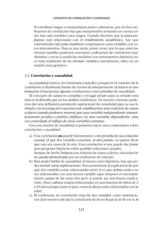 No medimos rasgos o características puras o abstractas, por eso los coe-
ficientes de correlación hay que interpretarlos teniendo en cuenta có-
mo han sido medidos esos rasgos. Cuando decimos que la autocon-
fianza está relacionada con el rendimiento académico, hay que
sobrentender tal como medimos o expresamos estas variables con es-
tos instrumentos. Ésta es una razón (entre otras) por la que entre las
mismas variables podemos encontrar coeficientes de correlación muy
distintos: a veces (cuando las medimos con instrumentos distintos) no
se trata realmente de las mismas variables exactamente, salvo en un
sentido muy genérico.
3.2. Correlación y causalidad
La causalidad merece un comentario específico porque en el contexto de la
correlación es fácilmente fuente de errores de interpretación (al menos es una
tentación el interpretar algunas correlaciones como pruebas de causalidad).
El concepto de causa es complejo y el lugar propio para su estudio está
más en la filosofía que en los análisis estadísticos. En nuestro contexto pode-
mos dar una definición puramente operacional de causalidad para su uso li-
mitado a la investigación experimental: establecemos una relación de causa
a efecto cuando podemos mostrar que una variable independiente sistemá-
ticamente produce cambios (influye) en una variable dependiente, una
vez controlado el influjo de otras variables extrañas.
Con esta noción de causalidad sí podemos hacer unos comentarios sobre
correlación y causalidad.
a) Una correlación no puede interpretarse como prueba de una relación
causal; el que dos variables covaríen, se den juntas, no quiere decir
que una sea causa de la otra. Una correlación sí nos puede dar pistas
para proponer hipótesis sobre posibles relaciones causales.
Aunque de hecho hubiera una relación de causa a efecto, esta relación
no queda demostrada por un coeficiente de relación.
b) Para poder hablar de causalidad, al menos como hipótesis, hay que po-
der excluir otras explicaciones. Frecuentemente la explicación de por
qué dos variables están relacionadas entre sí es que ambas están a su
vez relacionadas con una tercera variable (que tampoco es necesaria-
mente causa de las otras dos pero sí puede ser una buena explica-
ción). Peso y altura estarán relacionadas en una muestra de niños de 2
a 10 años porque tanto el peso como la altura están relacionados con la
edad.
c) El coeficiente de correlación trata las dos variables como simétricas:
nos da lo mismo calcular la correlación de A con B que la de B con A. Si
CONCEPTO DE CORRELACIÓNYCOVARIANZA
131
 