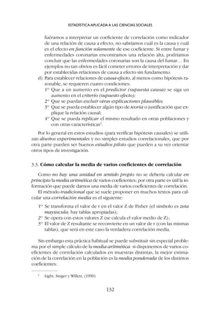 fuéramos a interpretar un coeficiente de correlación como indicador
de una relación de causa a efecto, no sabríamos cuál es la causa y cuál
es el efecto en función solamente de ese coeficiente. Si entre fumar y
enfermedades coronarias encontramos una relación alta, podríamos
concluir que las enfermedades coronarias son la causa del fumar… En
ejemplos no tan obvios es fácil cometer errores de interpretación y dar
por establecidas relaciones de causa a efecto sin fundamento.
d) Para establecer relaciones de causa-efecto, al menos como hipótesis ra-
zonable, se requieren cuatro condiciones:
1º Que a un aumento en el predictor (supuesta causa) se siga un
aumento en el criterio (supuesto efecto);
2º Que se puedan excluir otras explicaciones plausibles;
3º Que se pueda establecer algún tipo de teoría o justificación que ex-
plique la relación causal;
4º Que se pueda replicar el mismo resultado en otras poblaciones y
con otras características3
.
Por lo general en estos estudios (para verificar hipótesis causales) se utili-
zan diseños experimentales y no simples estudios correlacionales, que por
otra parte pueden ser buenos estudios piloto que pueden a su vez orientar
otros tipos de investigación.
3.3. Cómo calcular la media de varios coeficientes de correlación
Como no hay una unidad en sentido propio no se debería calcular en
principio la media aritmética de varios coeficientes; por otra parte es útil la in-
formación que puede darnos una media de varios coeficientes de correlación.
El método tradicional que se suele proponer en muchos textos para cal-
cular una correlación media es el siguiente:
1º Se transforma el valor de r en el valor Z de Fisher (el símbolo es zeta
mayúscula; hay tablas apropiadas);
2º Se opera con estos valores Z (se calcula el valor medio de Z);
3º El valor de Z resultante se reconvierte en un valor de r (con las mismas
tablas), que será en este caso la verdadera correlación media.
Sin embargo esta práctica habitual se puede substituir sin especial proble-
ma por el simple cálculo de la media aritmética: si disponemos de varios co-
eficientes de correlación calculados en muestras distintas, la mejor estima-
ción de la correlación en la población es la media ponderada de los distintos
coeficientes:
ESTADÍSTICA APLICADA A LAS CIENCIAS SOCIALES
132
3
Light, Singer y Willett, (1990)
 