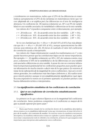 y rendimiento en matemáticas, indica que el 25% de las diferencias en mate-
máticas (propiamente el 25% de la varianza en matemáticas) tiene que ver
con (depende de o se explica por) las diferencias en el test de inteligencia
abstracta. Un coeficiente de .30 expresa solamente un .302
o un 9% de variabi-
lidad en una variable asociada a la variabilidad o diferencias en la otra variable.
Los valores de r2
sí pueden compararse entre sí directamente; por ejemplo:
r = .20 indica un 4% de acuerdo entre las dos variables (.202
=.04);
r = .40 indica un 16% de acuerdo entre las dos variables (.402
=.16);
r = .60 indica un 36% de acuerdo entre las dos variables (.602
=.36).
Se ve con claridad que de r =.60 a r =.40 (del 16% al 36%) hay más distan-
cia que de r =.40 a r =.20 (del 16% al 4%), aunque aparentemente las dife-
rencias sean idénticas (de .20). El elevar al cuadrado el valor del coeficiente
de correlación ayuda a interpretarlo.
Los valores de r bajan drásticamente cuando los trasformamos en r2
y esto
puede hacernos pensar que las correlaciones bajas son de menor importancia.
Por ejemplo r = .32 significa solamente un 10% (.322
) de varianza común; muy
poco, solamente el 10% de la variabilidad (o de las diferencias) en una variable
está asociada a diferencias en otra variable. A pesar de esto no conviene infrava-
lorar la importancia potencial de los coeficientes pequeños pues pueden apor-
tar información de mucho interés o decir más de lo que parece (lo veremos al
tratar de la valoración de la magnitud de estos coeficientes). Aun así y en tér-
minos generales, los coeficientes más bien bajos (inferiores a .30) suelen tener
poco interés práctico aunque si son estadísticamente significativos (qué signi-
fica esta expresión lo vemos en el próximo apartado) se pueden prestar a una
buena elaboración teórica e interpretativa.
3.5. La significación estadística de los coeficientes de correlación
3.5.1. Qué es un coeficiente de correlación estadísticamente
significativo
Lo primero en lo que solemos fijarnos es en la magnitud del coeficiente
de correlación. Antes podemos comprobar si el coeficiente es mayor de lo
que se puede esperar por puro azar.5
ESTADÍSTICA APLICADA A LAS CIENCIAS SOCIALES
134
5
Hasta aquí hemos tratado de la correlación dentro de la estadística descriptiva;
ahora estamos ya en estadística inferencial, tema que retomaremos al tratar del error tí-
pico de la media y del contraste de medias. En muchos textos la estadística meramente
descriptiva y la estadística inferencial se tratan en capítulos o partes distintas; aquí preferi-
mos tratar conjuntamente todo lo referido a la correlación, al menos lo que juzgamos más
importante para interpretar adecuadamente estos coeficientes.
 