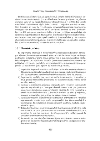 Podemos entenderlo con un ejemplo muy simple. Entre dos variables ob-
viamente no relacionadas (como día de nacimiento y número de plantas
que uno tiene en su casa) difícilmente obtendremos r = 0.0000. Por simple
casualidad obtendremos algún valor, positivo o negativo, distinto de cero.
Con 5 sujetos un valor de r =.30 puede ser casual (una mera coincidencia;
un sujeto con muchas ventanas en su casa nació a finales de mes) y en cam-
bio con 100 sujetos es muy improbable obtener r =.20 por casualidad, sin
que exista alguna relación. Ya podemos intuir que con pocos sujetos necesi-
taremos un valor mayor para poder rechazar la casualidad, y que con mu-
chos sujetos un valor pequeño es muy improbable que sea casual (o explica-
ble por el error muestral, en términos más propios).
3.5.2. El modelo teórico
Es importante entender el modelo teórico en el que nos basamos para lle-
gar a la conclusión de que un coeficiente de correlación es mayor de lo que
podríamos esperar por azar y poder afirmar por lo tanto que con toda proba-
bilidad expresa una verdadera relación (o correlación estadísticamente sig-
nificativa). El mismo modelo lo veremos también en planteamientos seme-
jantes. Lo exponemos paso a paso, de manera muy sucinta.
1) Suponemos que calculamos el coeficiente de correlación entre dos varia-
bles que no están relacionadas (podemos pensar en el ejemplo anterior,
día de nacimiento y número de plantas que uno tiene en su casa).
2) Suponemos también que esta correlación la calculamos en un número
muy grande de muestras (realmente no calculamos nada, se trata de un
modelo teórico).
3) Aunque la correlación esperada sea igual a cero (estamos suponiendo
que no hay relación) no siempre obtendremos r = 0; por puro azar
unas veces tendremos una correlación distinta de cero y positiva y
otras veces tendremos una correlación distinta de cero y negativa,
aunque lo normal es que se trate de valores muy pequeños.
4) Al calcular muchos coeficientes de correlación entre estas dos variables
que no están relacionadas tendremos una distribución normal de los
coeficientes de correlación. Esta distribución tendrá su media y su des-
viación típica.
5) Estas distribuciones se denominan distribuciones muestrales (no es la
distribución de unas puntuaciones individuales sino de estadísticos o
medidas de muchas muestras hipotéticas; también hablaremos de la
distribución muestral de la media).
6) La media de esta distribución será igual a cero (éste es nuestro su-
puesto en caso de no relación); los valores positivos y negativos se anu-
lan mutuamente.
CONCEPTO DE CORRELACIÓNYCOVARIANZA
135
 