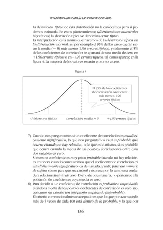 7) Cuando nos preguntamos si un coeficiente de correlación es estadísti-
camente significativo, lo que nos preguntamos es si es probable que
ocurra cuando no hay relación, o, lo que es lo mismo, si es probable
que ocurra cuando la media de las posibles correlaciones entre esas
dos variables es cero.
Si nuestro coeficiente es muy poco probable cuando no hay relación,
es entonces cuando concluiremos que el coeficiente de correlación es
estadísticamente significativo: es demasiado grande para ese número
de sujetos como para que sea casual y expresa por lo tanto una verda-
dera relación distinta de cero. Dicho de otra manera, no pertenece a la
población de coeficientes cuya media es cero.
8) Para decidir si un coeficiente de correlación es probable o improbable
cuando la media de los posibles coeficientes de correlación es cero, ne-
cesitamos un criterio (en qué punto empieza lo improbable).
El criterio convencionalmente aceptado es que lo que por azar sucede
más de 5 veces de cada 100 está dentro de lo probable, y lo que por
La desviación típica de esta distribución no la conocemos pero sí po-
demos estimarla. En estos planteamientos (distribuciones muestrales
hipotéticas) la desviación típica se denomina error típico.
La interpretación es la misma que hacemos de la desviación típica en
la distribución normal, así por ejemplo el 95% de los casos caerán en-
tre la media (= 0) más menos 1.96 errores típicos, y solamente el 5%
de los coeficientes de correlación se apartará de una media de cero en
+1.96 errores típicos o en –1.96 errores típicos, tal como aparece en la
figura 4. La mayoría de los valores estarán en torno a cero.
ESTADÍSTICA APLICADA A LAS CIENCIAS SOCIALES
136
-1.96 errores típicos correlación media = 0 +1.96 errores típicos
El 95% de los coeficientes
de correlación caen entre
más menos 1.96
errores típicos
Figura 4
 
