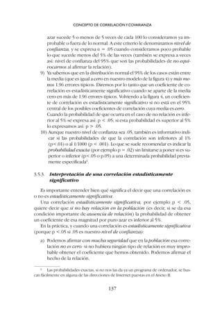 azar sucede 5 o menos de 5 veces de cada 100 lo consideramos ya im-
probable o fuera de lo normal. A este criterio le denominamos nivel de
confianza, y se expresa a = .05 cuando consideramos poco probable
lo que sucede menos del 5% de las veces (también se expresa a veces
así: nivel de confianza del 95% que son las probabilidades de no equi-
vocarnos al afirmar la relación).
9) Ya sabemos que en la distribución normal el 95% de los casos están entre
la media (que es igual a cero en nuestro modelo de la figura 4) y más me-
nos 1.96 errores típicos. Diremos por lo tanto que un coeficiente de co-
rrelación es estadísticamente significativo cuando se aparte de la media
cero en más de 1.96 errores típicos. Volviendo a la figura 4, un coeficien-
te de correlación es estadísticamente significativo si no está en el 95%
central de los posibles coeficientes de correlación cuya media es cero.
Cuando la probabilidad de que ocurra en el caso de no relación es infe-
rior al 5% se expresa así: p  .05; si esta probabilidad es superior al 5%
lo expresamos así: p  .05.
10) Aunque nuestro nivel de confianza sea .05, también es informativo indi-
car si las probabilidades de que la correlación son inferiores al 1%
(p.01) o al 1/1000 (p  .001). Lo que se suele recomendar es indicar la
probabilidad exacta (por ejemplo p = .02) sin limitarse a poner si es su-
perior o inferior (p.05 o p.05) a una determinada probabilidad previa-
mente especificada6
.
3.5.3. Interpretación de una correlación estadísticamente
significativo
Es importante entender bien qué significa el decir que una correlación es
o no es estadísticamente significativa.
Una correlación estadísticamente significativa, por ejemplo p  .05,
quiere decir que si no hay relación en la población (es decir, si se da esa
condición importante de ausencia de relación) la probabilidad de obtener
un coeficiente de esa magnitud por puro azar es inferior al 5%.
En la práctica, y cuando una correlación es estadísticamente significativa
(porque p .05 si .05 es nuestro nivel de confianza):
a) Podemos afirmar con mucha seguridad que en la población esa corre-
lación no es cero: si no hubiera ningún tipo de relación es muy impro-
bable obtener el coeficiente que hemos obtenido. Podemos afirmar el
hecho de la relación.
CONCEPTO DE CORRELACIÓNYCOVARIANZA
137
6
Las probabilidades exactas, si no nos las da ya un programa de ordenador, se bus-
can fácilmente en alguna de las direcciones de Internet puestas en el Anexo II.
 