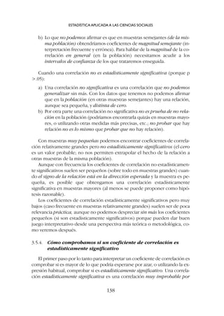 b) Lo que no podemos afirmar es que en muestras semejantes (de la mis-
ma población) obtendríamos coeficientes de magnitud semejante (in-
terpretación frecuente y errónea). Para hablar de la magnitud de la co-
rrelación en general (en la población) necesitamos acudir a los
intervalos de confianza de los que trataremos enseguida.
Cuando una correlación no es estadísticamente significativa (porque p
.05):
a) Una correlación no significativa es una correlación que no podemos
generalizar sin más. Con los datos que tenemos no podemos afirmar
que en la población (en otras muestras semejantes) hay una relación,
aunque sea pequeña, y distinta de cero.
b) Por otra parte una correlación no significativa no es prueba de no rela-
ción en la población (podríamos encontrarla quizás en muestras mayo-
res, o utilizando otras medidas más precisas, etc.; no probar que hay
relación no es lo mismo que probar que no hay relación).
Con muestras muy pequeñas podemos encontrar coeficientes de correla-
ción relativamente grandes pero no estadísticamente significativos (el cero
es un valor probable; no nos permiten extrapolar el hecho de la relación a
otras muestras de la misma población).
Aunque con frecuencia los coeficientes de correlación no estadísticamen-
te significativos suelen ser pequeños (sobre todo en muestras grandes) cuan-
do el signo de la relación está en la dirección esperada y la muestra es pe-
queña, es posible que obtengamos una correlación estadísticamente
significativa en muestras mayores (al menos se puede proponer como hipó-
tesis razonable).
Los coeficientes de correlación estadísticamente significativos pero muy
bajos (caso frecuente en muestras relativamente grandes) suelen ser de poca
relevancia práctica, aunque no podemos despreciar sin más los coeficientes
pequeños (si son estadísticamente significativos) porque pueden dar buen
juego interpretativo desde una perspectiva más teórica o metodológica, co-
mo veremos después.
3.5.4. Cómo comprobamos si un coeficiente de correlación es
estadísticamente significativo
El primer paso por lo tanto para interpretar un coeficiente de correlación es
comprobar si es mayor de lo que podría esperarse por azar, o utilizando la ex-
presión habitual, comprobar si es estadísticamente significativo. Una correla-
ción estadísticamente significativa es una correlación muy improbable por
ESTADÍSTICA APLICADA A LAS CIENCIAS SOCIALES
138
 