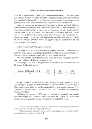 Vemos .576 en la columna correspondiente a .05; esto quiere decir que
con 12 sujetos (10 grados de libertad) una correlación tan alta como .576 la
obtendríamos por azar, sin que hubiera relación entre las dos variables, 5 ve-
ces de cada 100 (y nuestra conclusión será que sí hay relación; no ha sido
una casualidad).
Debajo de .01 vemos r = .7079, que es el valor de la correlación que podría-
mos obtener por azar 1 vez cada 100, y debajo de .001 vemos r = .8233, la co-
rrelación que podríamos obtener por azar 1 vez cada 1000 veces.
azar (en la hipótesis de no relación); la consecuencia es que podemos suponer
que en la población (en otras muestras semejantes) seguiremos encontrando
una correlación distinta de cero. Esto lo veremos también después desde otra
perspectiva al tratar de los intervalos de confianza de la correlación.
La teoría subyacente a esta comprobación es la misma que la de plantea-
mientos semejantes en estadística (¿cuándo podemos considerar que una di-
ferencia entre dos medias es mayor de lo puramente casual y aleatorio?). Lo
que hacemos es dividir nuestro coeficiente de correlación (o con más propie-
dad |r – 0|, la diferencia entre la correlación obtenida y una correlación me-
dia de cero) por el error típico de la correlación (fórmulas [10] y [11]) pa-
ra ver en cuántos errores típicos se aparta nuestro coeficiente de una
correlación media de cero7
.
a) Con muestras de 100 sujetos o menos
Lo más práctico es consultar las tablas apropiadas (anexo I, al final del ca-
pítulo)8
, en las que se indica la probabilidad de obtener un determinado coe-
ficiente por azar, sin que haya relación entre las dos variables.
Para consultar las tablas tenemos que tener en cuenta los grados de liber-
tad, que en el caso de la correlación son N-2.
Por ejemplo, con N = 12 los grados de libertad son 10. En las tablas y con
10 grados de libertad vemos:
CONCEPTO DE CORRELACIÓNYCOVARIANZA
139
7
Aunque consultemos tablas o vayamos a direcciones de Internet que nos lo dan re-
suelto, conviene entender qué estamos haciendo.
8
Tablas semejantes figuran en muchos textos; también podemos consultar las direc-
ciones de Internet puestas en el Anexo II.
Grados de libertad = N -2 .05 .01 .001
10 .5760 .7079 .8233
 