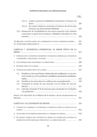 Págs.
12.3.1. Cuánto aumenta la fiabilidad al aumentar el número de
ítems .................................................................................... 229
12.3.2. En cuánto debemos aumentar el número de ítems para
alcanzar una determinada fiabilidad ................................. 229
12.4. Estimación de la fiabilidad en una nueva muestra cuya varianza
conocemos a partir de la varianza y fiabilidad calculadas en otra
muestra ............................................................................................. 230
13. RESUMEN: CONCEPTO BÁSICO DE LA FIABILIDAD EN CUANTO CONSISTENCIA INTERNA ... 231
14. COMENTARIOS BIBLIOGRÁFICOS ........................................................................ 233
CAPÍTULO 7. ESTADÍSTICA INFERENCIAL: EL ERROR TÍPICO DE LA
MEDIA ............................................................................................................... 237
1. INTRODUCCIÓN: ESTADÍSTICA DESCRIPTIVA Y ESTADÍSTICA INFERENCIAL: ESTADÍSTICOS
Y PARÁMETROS, POBLACIONES Y MUESTRAS ........................................................... 237
2. LAS DISTRIBUCIONES MUESTRALES Y EL ERROR TÍPICO .......................................... 238
3. EL ERROR TÍPICO DE LA MEDIA .......................................................................... 240
4. UTILIDAD DEL ERROR TÍPICO DE LA MEDIA .......................................................... 241
4.1. Establecer entre qué limites (intervalos de confianza) se encuen-
tra la media (m) de la población (establecer parámetros poblacio-
nales) ................................................................................................. 242
4.2. Establecer los intervalos de confianza de una proporción ........... 245
4.3. Comparar la media de una muestra con la media de una po-
blación ............................................................................................... 247
4.4. Calcular el tamaño N de la muestra para extrapolar los resultados
a la población .................................................................................... 249
Anexo: Los intervalos de confianza de la media y de las proporciones en
Internet ............................................................................................................. 251
CAPÍTULO 8. EL CONTRASTE DE MEDIAS .................................................... 253
1. UTILIDAD DE COMPARAR O CONTRASTAR LA DIFERENCIA ENTRE LAS MEDIAS DE DOS
GRUPOS .......................................................................................................... 253
2. A QUÉ PREGUNTAS DEBEMOS RESPONDER AL COMPARAR DOS MEDIAS ..................... 254
3. EL MODELO TEÓRICO DEL CONTRASTE DE MEDIAS: LA DISTRIBUCIÓN MUESTRAL DE
DIFERENCIAS ENTRE MEDIAS QUE PERTENECEN A LA MISMA POBLACIÓN .................... 256
ESTADÍSTICA APLICADA A LAS CIENCIAS SOCIALES
14
 