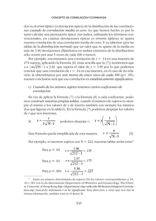 dor es el error típico (o desviación típica) de la distribución de las correlacio-
nes cuando la correlación media es cero. Lo que hemos hecho es por lo
tanto calcular una puntuación típica: nos indica, utilizando los términos con-
vencionales, en cuántas desviaciones típicas (o errores típicos) se aparta
nuestra correlación de una correlación media de cero. Y ya sabemos (por las
tablas de la distribución normal) que un valor que se aparte de la media en
más de 1.96 desviaciones (fijándonos en ambos extremos de la distribución)
sólo ocurre por azar 5 veces de cada 100 o menos.
Por ejemplo: encontramos una correlación de r = .14 en una muestra de
275 sujetos; aplicando la fórmula [8] (más sencilla que la [7]) tendremos que
que supera el valor de z = 1.96 por lo que podemos
concluir que una correlación de r = .14 en esa muestra, en el caso de no rela-
ción, la obtendríamos por azar menos de cinco veces de cada 100 (p .05);
nuestra conclusión será que esa correlación es estadísticamente significativa.
c) Cuando de los mismos sujetos tenemos varios coeficientes de
correlación
En vez de aplicar la fórmula [7] o la fórmula [8] a cada coeficiente, pode-
mos construir nuestras propias tablas, cuando el número de sujetos es siem-
pre el mismo y los valores de z de interés también son siempre los mismos
(los que figuran en la tabla 6). En la fórmula [7] podemos despejar los valores
de r que nos interesan:
Si podemos despejar r;
Esta fórmula queda simplificada de esta manera: [9]
Por ejemplo, si nuestros sujetos son N = 212, nuestras tablas serán estas9
:
Para p ⭐ .05
Para p ⭐ .01
Para p ⭐ .001
CONCEPTO DE CORRELACIÓNYCOVARIANZA
141
9
Dado un número determinado de sujetos (N) los valores correspondientes a .05,
.01 y .001 nos lo da directamente Department of Obstetrics and Gynaecology, The Chine-
se University of Hong Kong http://department.obg.cuhk.edu.hk/ResearchSupport/Correla-
tion.asp, buscando minimum r to be significant. Esta dirección, y otras que nos dan la
misma información, también está en el Anexo II.
 