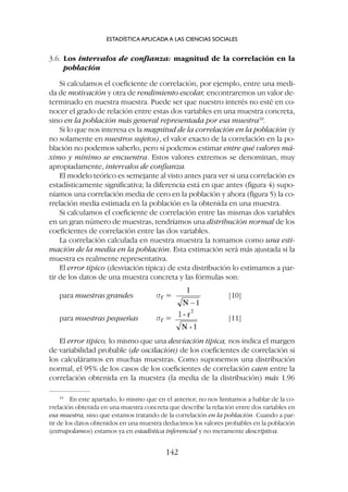 3.6. Los intervalos de confianza: magnitud de la correlación en la
población
Si calculamos el coeficiente de correlación, por ejemplo, entre una medi-
da de motivación y otra de rendimiento escolar, encontraremos un valor de-
terminado en nuestra muestra. Puede ser que nuestro interés no esté en co-
nocer el grado de relación entre estas dos variables en una muestra concreta,
sino en la población más general representada por esa muestra10
.
Si lo que nos interesa es la magnitud de la correlación en la población (y
no solamente en nuestros sujetos), el valor exacto de la correlación en la po-
blación no podemos saberlo, pero sí podemos estimar entre qué valores má-
ximo y mínimo se encuentra. Estos valores extremos se denominan, muy
apropiadamente, intervalos de confianza.
El modelo teórico es semejante al visto antes para ver si una correlación es
estadísticamente significativa; la diferencia está en que antes (figura 4) supo-
níamos una correlación media de cero en la población y ahora (figura 5) la co-
rrelación media estimada en la población es la obtenida en una muestra.
Si calculamos el coeficiente de correlación entre las mismas dos variables
en un gran número de muestras, tendríamos una distribución normal de los
coeficientes de correlación entre las dos variables.
La correlación calculada en nuestra muestra la tomamos como una esti-
mación de la media en la población. Esta estimación será más ajustada si la
muestra es realmente representativa.
El error típico (desviación típica) de esta distribución lo estimamos a par-
tir de los datos de una muestra concreta y las fórmulas son:
para muestras grandes sr = [10]
para muestras pequeñas sr = [11]
El error típico, lo mismo que una desviación típica, nos indica el margen
de variabilidad probable (de oscilación) de los coeficientes de correlación si
los calculáramos en muchas muestras. Como suponemos una distribución
normal, el 95% de los casos de los coeficientes de correlación caen entre la
correlación obtenida en la muestra (la media de la distribución) más 1.96
ESTADÍSTICA APLICADA A LAS CIENCIAS SOCIALES
142
10
En este apartado, lo mismo que en el anterior, no nos limitamos a hablar de la co-
rrelación obtenida en una muestra concreta que describe la relación entre dos variables en
esa muestra, sino que estamos tratando de la correlación en la población. Cuando a par-
tir de los datos obtenidos en una muestra deducimos los valores probables en la población
(extrapolamos) estamos ya en estadística inferencial y no meramente descriptiva.
 