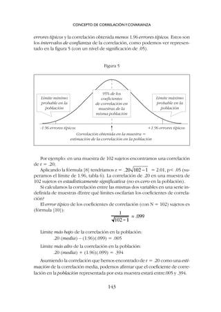 Por ejemplo: en una muestra de 102 sujetos encontramos una correlación
de r = .20;
Aplicando la fórmula [8] tendríamos z = = 2.01, p .05 (su-
peramos el límite de 1.96, tabla 6). La correlación de .20 en una muestra de
102 sujetos es estadísticamente significativa (no es cero en la población).
Si calculamos la correlación entre las mismas dos variables en una serie in-
definida de muestras ¿Entre qué límites oscilarían los coeficientes de correla-
ción?
El error típico de los coeficientes de correlación (con N = 102) sujetos es
(fórmula [10]):
errores típicos y la correlación obtenida menos 1.96 errores típicos. Estos son
los intervalos de confianza de la correlación, como podemos ver represen-
tado en la figura 5 (con un nivel de significación de .05).
CONCEPTO DE CORRELACIÓNYCOVARIANZA
143
-1.96 errores típicos
Correlación obtenida en la muestra =
estimación de la correlación en la población
+1.96 errores típicos
Límite máximo
probable en la
población
95% de los
coeficientes
de correlación en
muestras de la
misma población
Límite mínimo
probable en la
población
Figura 5
Límite más bajo de la correlación en la población:
.20 (media) – (1.96)(.099) = .005
Límite más alto de la correlación en la población:
.20 (media) + (1.96)(.099) = .394
Asumiendo la correlación que hemos encontrado de r = .20 como una esti-
mación de la correlación media, podemos afirmar que el coeficiente de corre-
lación en la población representada por esta muestra estará entre.005 y .394.
 