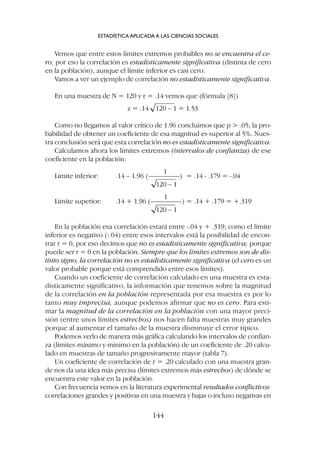 Vemos que entre estos límites extremos probables no se encuentra el ce-
ro, por eso la correlación es estadísticamente significativa (distinta de cero
en la población), aunque el límite inferior es casi cero.
Vamos a ver un ejemplo de correlación no estadísticamente significativa.
En una muestra de N = 120 y r = .14 vemos que (fórmula [8])
z = .14 120 – 1 = 1.53
Como no llegamos al valor crítico de 1.96 concluimos que p  .05; la pro-
babilidad de obtener un coeficiente de esa magnitud es superior al 5%. Nues-
tra conclusión será que esta correlación no es estadísticamente significativa.
Calculamos ahora los límites extremos (intervalos de confianza) de ese
coeficiente en la población:
1
Límite inferior: .14 – 1.96 (–––––––––) = .14 - .179 = -.04
120 – 1
1
Límite superior: .14 + 1.96 (–––––––––) = .14 + .179 = +.319
120 – 1
En la población esa correlación estará entre -.04 y + .319; como el límite
inferior es negativo (-.04) entre esos intervalos está la posibilidad de encon-
trar r = 0, por eso decimos que no es estadísticamente significativa; porque
puede ser r = 0 en la población. Siempre que los límites extremos son de dis-
tinto signo, la correlación no es estadísticamente significativa (el cero es un
valor probable porque está comprendido entre esos límites).
Cuando un coeficiente de correlación calculado en una muestra es esta-
dísticamente significativo, la información que tenemos sobre la magnitud
de la correlación en la población representada por esa muestra es por lo
tanto muy imprecisa, aunque podemos afirmar que no es cero. Para esti-
mar la magnitud de la correlación en la población con una mayor preci-
sión (entre unos límites estrechos) nos hacen falta muestras muy grandes
porque al aumentar el tamaño de la muestra disminuye el error típico.
Podemos verlo de manera más gráfica calculando los intervalos de confian-
za (límites máximo y mínimo en la población) de un coeficiente de .20 calcu-
lado en muestras de tamaño progresivamente mayor (tabla 7).
Un coeficiente de correlación de r = .20 calculado con una muestra gran-
de nos da una idea más precisa (límites extremos más estrechos) de dónde se
encuentra este valor en la población.
Con frecuencia vemos en la literatura experimental resultados conflictivos:
correlaciones grandes y positivas en una muestra y bajas o incluso negativas en
ESTADÍSTICA APLICADA A LAS CIENCIAS SOCIALES
144
 