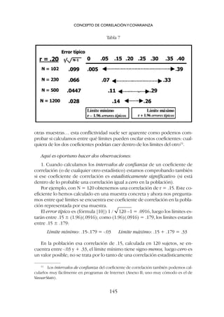 otras muestras… esta conflictividad suele ser aparente como podemos com-
probar si calculamos entre qué límites pueden oscilar estos coeficientes: cual-
quiera de los dos coeficientes podrían caer dentro de los límites del otro11
.
Aquí es oportuno hacer dos observaciones:
1. Cuando calculamos los intervalos de confianza de un coeficiente de
correlación (o de cualquier otro estadístico) estamos comprobando también
si ese coeficiente de correlación es estadísticamente significativo (si está
dentro de lo probable una correlación igual a cero en la población).
Por ejemplo, con N = 120 obtenemos una correlación de r = .15. Este co-
eficiente lo hemos calculado en una muestra concreta y ahora nos pregunta-
mos entre qué límites se encuentra ese coeficiente de correlación en la pobla-
ción representada por esa muestra.
El error típico es (fórmula [10]) 1 / 120 –1 = .0916, luego los límites es-
tarán entre .15 ± (1.96)(.0916); como (1.96)(.0916) = .179, los límites estarán
entre .15 ± .179:
Límite mínimo: .15-.179 = -.03 Límite máximo: .15 + .179 = .33
En la población esa correlación de .15, calculada en 120 sujetos, se en-
cuentra entre -.03 y + .33, el límite mínimo tiene signo menos, luego cero es
un valor posible; no se trata por lo tanto de una correlación estadísticamente
CONCEPTO DE CORRELACIÓNYCOVARIANZA
145
11
Los intervalos de confianza del coeficiente de correlación también podemos cal-
cularlos muy fácilmente en programas de Internet (Anexo II; uno muy cómodo es el de
VassarStats).
Tabla 7
 