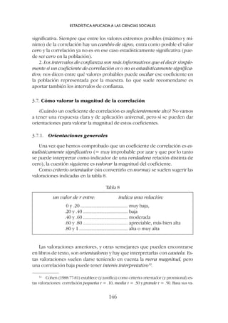 Las valoraciones anteriores, y otras semejantes que pueden encontrarse
en libros de texto, son orientadoras y hay que interpretarlas con cautela. Es-
tas valoraciones suelen darse teniendo en cuenta la mera magnitud, pero
una correlación baja puede tener interés interpretativo12
.
12
Cohen (1988:77-81) establece (y justifica) como criterio orientador (y provisional) es-
tas valoraciones: correlación pequeña r = .10, media r = .30 y grande r = .50. Basa sus va-
significativa. Siempre que entre los valores extremos posibles (máximo y mí-
nimo) de la correlación hay un cambio de signo, entra como posible el valor
cero y la correlación ya no es en ese caso estadísticamente significativa (pue-
de ser cero en la población).
2. Los intervalos de confianza son más informativos que el decir simple-
mente si un coeficiente de correlación es o no es estadísticamente significa-
tivo; nos dicen entre qué valores probables puede oscilar ese coeficiente en
la población representada por la muestra. Lo que suele recomendarse es
aportar también los intervalos de confianza.
3.7. Cómo valorar la magnitud de la correlación
¿Cuándo un coeficiente de correlación es suficientemente alto? No vamos
a tener una respuesta clara y de aplicación universal, pero sí se pueden dar
orientaciones para valorar la magnitud de estos coeficientes.
3.7.1. Orientaciones generales
Una vez que hemos comprobado que un coeficiente de correlación es es-
tadísticamente significativo (= muy improbable por azar y que por lo tanto
se puede interpretar como indicador de una verdadera relación distinta de
cero), la cuestión siguiente es valorar la magnitud del coeficiente.
Como criterio orientador (sin convertirlo en norma) se suelen sugerir las
valoraciones indicadas en la tabla 8.
ESTADÍSTICA APLICADA A LAS CIENCIAS SOCIALES
146
un valor de r entre: indica una relación:
0 y .20 ...................................... muy baja,
.20 y .40 .................................... baja
.40 y .60 .................................... moderada
.60 y .80 .................................... apreciable, más bien alta
.80 y 1 ....................................... alta o muy alta
Tabla 8
 