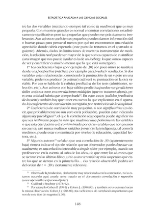 tre las dos variables (matizando siempre tal como la medimos) que es muy
pequeña. Con muestras grandes es normal encontrar correlaciones estadísti-
camente significativas pero tan pequeñas que pueden ser prácticamente irre-
levantes. Aun así estos coeficientes pequeños pueden darnos información útil
o buenas pistas para pensar al menos por qué no encontramos una relación
apreciable donde cabría esperarla (este punto lo tratamos en el apartado si-
guiente). Además, dadas las limitaciones de nuestros instrumentos de medi-
ción, la relación real puede ser mayor de la que somos capaces de cuantificar
(una imagen que nos puede ayudar es la de un iceberg: lo que somos capaces
de ver y cuantificar es mucho menor que lo que está sumergido).
1º Los coeficientes bajos (por ejemplo de .30) son poco útiles (o inútiles)
desde una perspectiva práctica; por ejemplo para predecir resultados. Si dos
variables están relacionadas, conociendo la puntuación de un sujeto en una
variable, podemos predecir (o estimar) cuál será su puntuación en la otra va-
riable. Por eso se habla de la validez predictiva de los tests (admisiones, se-
lección, etc.). Aun así tests con baja validez predictiva pueden ser predictores
útiles unidos a otros en correlaciones múltiples (que no tratamos ahora), pe-
ro esta utilidad habría que comprobarla13
. En estos casos (validez predictiva
de los tests) también hay que tener en cuenta lo que explicamos en el aparta-
do los coeficientes de correlación corregidos por restricción de la amplitud.
2º Coeficientes de correlación muy pequeños, si son significativos (es de-
cir, que probablemente no son cero en la población), pueden estar indicando
alguna ley psicológica14
; el que la correlación sea pequeña puede significar no
que sea realmente pequeña sino que medimos muy pobremente las variables
o que esta correlación está contaminada por otras variables que no tenemos
en cuenta; casi nunca medimos variables puras (así la inteligencia, tal como la
medimos, puede estar contaminada por niveles de educación, capacidad lec-
tora, etc.).
3º Algunos autores15
señalan que una correlación de .30 (aparentemente
baja) viene a indicar el tipo de relación que un observador puede detectar ca-
sualmente; es una relación detectable a simple vista; por ejemplo, cuando un
profesor cae en la cuenta, al cabo de los años, de que entre los alumnos que
se sientan en las últimas filas y junto a una ventana hay más suspensos que en-
tre los que se sientan en la primera fila… esa relación observable podría ser
del orden de r = .30 y ciertamente relevante.
ESTADÍSTICA APLICADA A LAS CIENCIAS SOCIALES
148
13
El tema de la predicción, obviamente muy relacionado con la correlación, no lo es-
tamos tratando aquí; puede verse tratado en el documento correlación y regresión
(www.upcomillas.es/personal/peter).
14
Guilford y Fruchter (1973: 92).
15
Por ejemplo Cohen P. (1981) y Cohen J. (1988:80), y también otros autores hacen
la misma observación. Cohen J. (1988:80) cita coeficientes de correlación importantes que
son de este tipo de magnitud (.30).
 