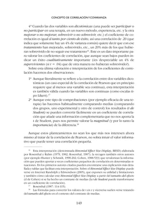 4º Cuando las dos variables son dicotómicas (una puede ser participar o
no participar en una terapia, en un nuevo método, experiencia, etc. y la otra
mejorar o no mejorar, sobrevivir o no sobrevivir, etc.) el coeficiente de co-
rrelación es igual al tanto por ciento de éxito; así una correlación de .20 (que
indica que solamente hay un 4% de varianza común) quiere decir que con ese
tratamiento han mejorado, sobrevivido, etc., un 20% más de los que hubie-
ran sobrevivido de no seguir ese tratamiento16
. Este es un dato importante pa-
ra valorar los coeficientes de correlación, que aunque sean bajos pueden in-
dicar un éxito cualitativamente importante (¿es despreciable un 4% de
supervivientes (si r = .04) que de otra manera no hubieran sobrevivido?).
Sobre esta última valoración e interpretación de los coeficientes de corre-
lación hacemos dos observaciones:
1ª Aunque literalmente se refiere a la correlación entre dos variables dico-
tómicas (un caso especial de la correlación de Pearson que en principio
requiere que al menos una variable sea continua), esta interpretación
es también válida cuando las variables son continuas (como escalas ti-
po Likert).17
2ª Aunque este tipo de comprobaciones (por ejemplo eficacia de una te-
rapia) las hacemos habitualmente comparando medias (comparando
dos grupos, uno experimental y otro de control) los resultados (t de
Student) se pueden convertir fácilmente en un coeficiente de correla-
ción que añade una información complementaria que no nos aporta la
t de Student, pues nos permite valorar la magnitud (y por lo tanto la
importancia) de la diferencia.18
Aunque estos planteamientos no sean los que más nos interesen ahora
mismo al tratar de la correlación de Pearson, no sobra intuir el valor informa-
tivo que puede tener una correlación pequeña.
CONCEPTO DE CORRELACIÓNYCOVARIANZA
149
16
Esta interpretación (denominada Binomial Effect Size Display, BESD) elaborada
por Rosenthal y Rubin (1979, 1982; Rosenthal, 1987); la recogen también otros autores
(por ejemplo Hunter y Schmidt, 1990:202; Cohen, 1988:533) que revalorizan la informa-
ción que pueden aportar a veces coeficientes pequeños de correlación en determinadas si-
tuaciones. En los primeros autores citados pueden encontrarse una explicación más deta-
llada y tablas que facilitan esta interpretación. Sobre el Binomial Effect Size Display puede
verse en Internet Randolph y Edmondson (2005), que exponen su utilidad y limitaciones
y también cómo calcular este Binomial Effect Size Display a partir del tamaño del efecto
(d de Cohen) si se ha hecho un contraste de medias (la t de Student puede transformarse
en un coeficiente de correlación).
17
Rosenthal (1987: 114-115).
18
Las fórmulas para convertir los valores de t en r y viceversa suelen verse tratando
del tamaño del efecto en el contexto del contraste de medias.
 