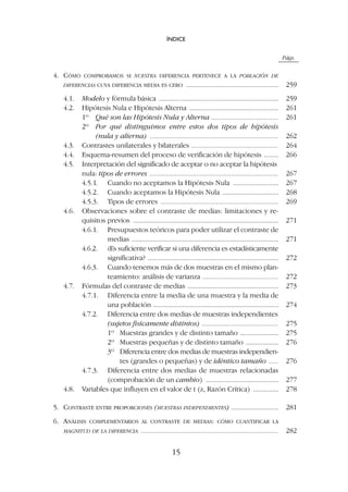 Págs.
4. CÓMO COMPROBAMOS SI NUESTRA DIFERENCIA PERTENECE A LA POBLACIÓN DE
DIFERENCIAS CUYA DIFERENCIA MEDIA ES CERO ................................................... 259
4.1. Modelo y fórmula básica .................................................................. 259
4.2. Hipótesis Nula e Hipótesis Alterna ................................................. 261
1º Qué son las Hipótesis Nula y Alterna ..................................... 261
2º Por qué distinguimos entre estos dos tipos de hipótesis
(nula y alterna) ....................................................................... 262
4.3. Contrastes unilaterales y bilaterales ................................................ 264
4.4. Esquema-resumen del proceso de verificación de hipótesis ........ 266
4.5. Interpretación del significado de aceptar o no aceptar la hipótesis
nula: tipos de errores ....................................................................... 267
4.5.1. Cuando no aceptamos la Hipótesis Nula ......................... 267
4.5.2. Cuando aceptamos la Hipótesis Nula ............................... 268
4.5.3. Tipos de errores ................................................................. 269
4.6. Observaciones sobre el contraste de medias: limitaciones y re-
quisitos previos ................................................................................ 271
4.6.1. Presupuestos teóricos para poder utilizar el contraste de
medias ................................................................................. 271
4.6.2. ¿Es suficiente verificar si una diferencia es estadísticamente
significativa? ........................................................................ 272
4.6.3. Cuando tenemos más de dos muestras en el mismo plan-
teamiento: análisis de varianza .......................................... 272
4.7. Fórmulas del contraste de medias .................................................. 273
4.7.1. Diferencia entre la media de una muestra y la media de
una población ..................................................................... 274
4.7.2. Diferencia entre dos medias de muestras independientes
(sujetos físicamente distintos) .......................................... 275
1º Muestras grandes y de distinto tamaño ..................... 275
2º Muestras pequeñas y de distinto tamaño .................. 276
3º Diferencia entre dos medias de muestras independien-
tes (grandes o pequeñas) y de idéntico tamaño ..... 276
4.7.3. Diferencia entre dos medias de muestras relacionadas
(comprobación de un cambio) ........................................ 277
4.8. Variables que influyen en el valor de t (z, Razón Crítica) .............. 278
5. CONTRASTE ENTRE PROPORCIONES (MUESTRAS INDEPENDIENTES) .......................... 281
6. ANÁLISIS COMPLEMENTARIOS AL CONTRASTE DE MEDIAS: CÓMO CUANTIFICAR LA
MAGNITUD DE LA DIFERENCIA ............................................................................ 282
ÍNDICE
15
 